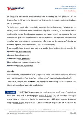 198 de 285
www.grancursosonline.com.br
LÍNGUA PORTUGUESA
Morfossintaxe do Período Simples
Prof. Elias Santana
em pesquisas para novos medicamentos e no marketing de seus produtos. Assim,
de certa forma, há um certo risco sobre a descoberta de novos medicamentos bons
para a população.
Por outro lado, como há o respeito às patentes dos medicamentos (salvo casos es-
peciais, como foi com os medicamentos do coquetel anti-HIV), as indústrias farma-
cêuticas têm tempo de sobra para recuperar os investimentos em pesquisa durante
o tempo em que seus medicamentos estão “sozinhos” no mercado. Vale também
ressaltar que os medicamentos genéricos não tiram os de marca (referência) do
mercado, apenas concorrem lado a lado. (Saúde Melhor)
O termo sublinhado a seguir que exerce a função de adjunto do termo anterior é:
a) compra do medicamento;
b) preço do medicamento;
c) fabricante dos genéricos;
d) descoberta de novos medicamentos;
e) marketing de seus produtos.
Letra b.
Primeiramente, vale destacar que “preço” é o único substantivo concreto apresen-
tado nas alternativas (por isso, “do medicamento” é um adjunto adnominal).
Chamo sua atenção para a letra e: o substantivo “marketing” foi usado com o sen-
tido de divulgação, o que o torna abstrato.
Questão 20   (2015/FGV) “O programa de medicamentos genéricos (1), criado no
Brasil em 1999 com a promulgação da Lei n. 9.787 (2), se deu três anos após
o país voltar a respeitar o direito de patentes, em 1996. Após apenas 4 anos da
criação dessa lei (3), os genéricos já se encontravam disponíveis em mais de 4 mil
O conteúdo deste livro eletrônico é licenciado para Nome do Concurseiro(a) - 000.000.000-00, vedada, por quaisquer meios e a qualquer título,
a sua reprodução, cópia, divulgação ou distribuição, sujeitando-se aos infratores à responsabilização civil e criminal.
 