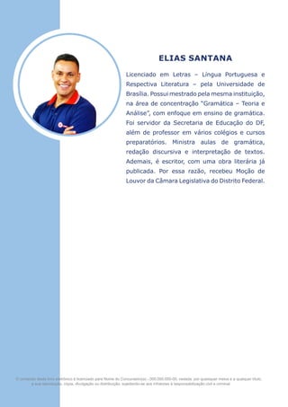 ELIAS SANTANA
Licenciado em Letras – Língua Portuguesa e
Respectiva Literatura – pela Universidade de
Brasília. Possui mestrado pela mesma instituição,
na área de concentração “Gramática – Teoria e
Análise”, com enfoque em ensino de gramática.
Foi servidor da Secretaria de Educação do DF,
além de pro­
fessor em vários colégios e cursos
preparatórios. Ministra aulas de gramá­
tica,
redação discursiva e interpretação de textos.
Ademais, é escritor, com uma obra literária já
publicada. Por essa razão, recebeu Moção de
Louvor da Câmara Legislativa do Distrito Federal.
O conteúdo deste livro eletrônico é licenciado para Nome do Concurseiro(a) - 000.000.000-00, vedada, por quaisquer meios e a qualquer título,
a sua reprodução, cópia, divulgação ou distribuição, sujeitando-se aos infratores à responsabilização civil e criminal.
 