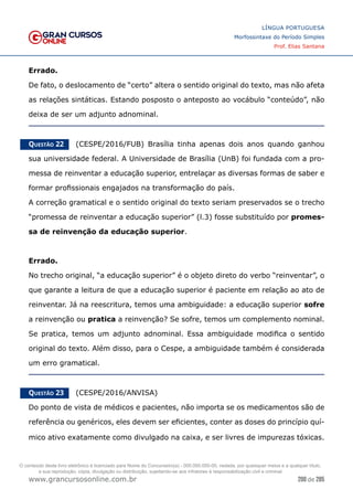 200 de 285
www.grancursosonline.com.br
LÍNGUA PORTUGUESA
Morfossintaxe do Período Simples
Prof. Elias Santana
Errado.
De fato, o deslocamento de “certo” altera o sentido original do texto, mas não afeta
as relações sintáticas. Estando posposto o anteposto ao vocábulo “conteúdo”, não
deixa de ser um adjunto adnominal.
Questão 22   (CESPE/2016/FUB) Brasília tinha apenas dois anos quando ganhou
sua universidade federal. A Universidade de Brasília (UnB) foi fundada com a pro-
messa de reinventar a educação superior, entrelaçar as diversas formas de saber e
formar profissionais engajados na transformação do país.
A correção gramatical e o sentido original do texto seriam preservados se o trecho
“promessa de reinventar a educação superior” (l.3) fosse substituído por promes-
sa de reinvenção da educação superior.
Errado.
No trecho original, “a educação superior” é o objeto direto do verbo “reinventar”, o
que garante a leitura de que a educação superior é paciente em relação ao ato de
reinventar. Já na reescritura, temos uma ambiguidade: a educação superior sofre
a reinvenção ou pratica a reinvenção? Se sofre, temos um complemento nominal.
Se pratica, temos um adjunto adnominal. Essa ambiguidade modifica o sentido
original do texto. Além disso, para o Cespe, a ambiguidade também é considerada
um erro gramatical.
Questão 23   (CESPE/2016/ANVISA)
Do ponto de vista de médicos e pacientes, não importa se os medicamentos são de
referência ou genéricos, eles devem ser eficientes, conter as doses do princípio quí-
mico ativo exatamente como divulgado na caixa, e ser livres de impurezas tóxicas.
O conteúdo deste livro eletrônico é licenciado para Nome do Concurseiro(a) - 000.000.000-00, vedada, por quaisquer meios e a qualquer título,
a sua reprodução, cópia, divulgação ou distribuição, sujeitando-se aos infratores à responsabilização civil e criminal.
 