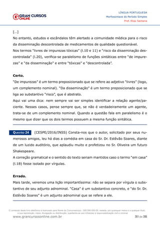 201 de 285
www.grancursosonline.com.br
LÍNGUA PORTUGUESA
Morfossintaxe do Período Simples
Prof. Elias Santana
[…]
No entanto, estudos e escândalos têm alertado a comunidade médica para o risco
da disseminação descontrolada de medicamentos de qualidade questionável.
Nos termos “livres de impurezas tóxicas” (l.10 e 11) e “risco da disseminação des-
controlada” (l.20), verifica-se paralelismo de funções sintáticas entre “de impure-
zas” e “da disseminação” e entre “tóxicas” e “descontrolada”.
Certo.
“De impurezas” é um termo preposicionado que se refere ao adjetivo “livres” (logo,
um complemento nominal). “Da disseminação” é um termo preposicionado que se
liga ao substantivo “risco”, que é abstrato.
Aqui vai uma dica: nem sempre vai ser simples identificar a relação agente/pa-
ciente. Nesses casos, pense sempre que, se não é verdadeiramente um agente,
trata-se de um complemento nominal. Quando a questão fala em paralelismo é o
mesmo que dizer que os dois termos possuem a mesma função sintática.
Questão 24   (CESPE/2016/INSS) Consta-nos que o autor, solicitado por seus nu-
merosos amigos, leu há dias a comédia em casa do Sr. Dr. Estêvão Soares, diante
de um luzido auditório, que aplaudiu muito e profetizou no Sr. Oliveira um futuro
Shakespeare.
A correção gramatical e o sentido do texto seriam mantidos caso o termo “em casa”
(l.18) fosse isolado por vírgulas.
Errado.
Mais tarde, veremos uma lição importantíssima: não se separa por vírgula o subs-
tantivo de seu adjunto adnominal. “Casa” é um substantivo concreto, e “do Sr. Dr.
Estêvão Soares” é um adjunto adnominal que se refere a ele.
O conteúdo deste livro eletrônico é licenciado para Nome do Concurseiro(a) - 000.000.000-00, vedada, por quaisquer meios e a qualquer título,
a sua reprodução, cópia, divulgação ou distribuição, sujeitando-se aos infratores à responsabilização civil e criminal.
 