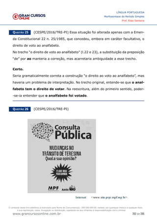 202 de 285
www.grancursosonline.com.br
LÍNGUA PORTUGUESA
Morfossintaxe do Período Simples
Prof. Elias Santana
Questão 25   (CESPE/2016/TRE-PI) Essa situação foi alterada apenas com a Emen-
da Constitucional 22 n. 25/1985, que concedeu, embora em caráter facultativo, o
direito de voto ao analfabeto.
No trecho “o direito de voto ao analfabeto” (l.22 e 23), a substituição da preposição
“de” por ao manteria a correção, mas acarretaria ambiguidade a esse trecho.
Certo.
Seria gramaticalmente correta a construção “o direito ao voto ao analfabeto”, mas
haveria um problema de interpretação. No trecho original, entende-se que o anal-
fabeto tem o direito de votar. Na reescritura, além do primeiro sentido, poder-
-se-ia entender que o analfabeto foi votado.
Questão 26   (CESPE/2016/TRE-PI)
O conteúdo deste livro eletrônico é licenciado para Nome do Concurseiro(a) - 000.000.000-00, vedada, por quaisquer meios e a qualquer título,
a sua reprodução, cópia, divulgação ou distribuição, sujeitando-se aos infratores à responsabilização civil e criminal.
 