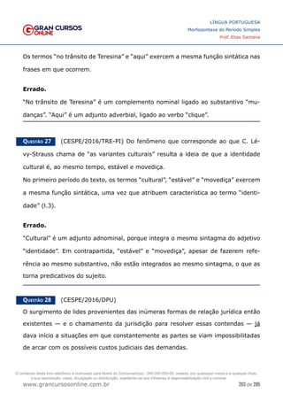 203 de 285
www.grancursosonline.com.br
LÍNGUA PORTUGUESA
Morfossintaxe do Período Simples
Prof. Elias Santana
Os termos “no trânsito de Teresina” e “aqui” exercem a mesma função sintática nas
frases em que ocorrem.
Errado.
“No trânsito de Teresina” é um complemento nominal ligado ao substantivo “mu-
danças”. “Aqui” é um adjunto adverbial, ligado ao verbo “clique”.
Questão 27   (CESPE/2016/TRE-PI) Do fenômeno que corresponde ao que C. Lé-
vy-Strauss chama de “as variantes culturais” resulta a ideia de que a identidade
cultural é, ao mesmo tempo, estável e movediça.
No primeiro período do texto, os termos “cultural”, “estável” e “movediça” exercem
a mesma função sintática, uma vez que atribuem característica ao termo “identi-
dade” (l.3).
Errado.
“Cultural” é um adjunto adnominal, porque integra o mesmo sintagma do adjetivo
“identidade”. Em contrapartida, “estável” e “movediça”, apesar de fazerem refe-
rência ao mesmo substantivo, não estão integrados ao mesmo sintagma, o que as
torna predicativos do sujeito.
Questão 28   (CESPE/2016/DPU)
O surgimento de lides provenientes das inúmeras formas de relação jurídica então
existentes — e o chamamento da jurisdição para resolver essas contendas — já
dava início a situações em que constantemente as partes se viam impossibilitadas
de arcar com os possíveis custos judiciais das demandas.
O conteúdo deste livro eletrônico é licenciado para Nome do Concurseiro(a) - 000.000.000-00, vedada, por quaisquer meios e a qualquer título,
a sua reprodução, cópia, divulgação ou distribuição, sujeitando-se aos infratores à responsabilização civil e criminal.
 