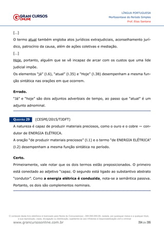204 de 285
www.grancursosonline.com.br
LÍNGUA PORTUGUESA
Morfossintaxe do Período Simples
Prof. Elias Santana
[…]
O termo atual também engloba atos jurídicos extrajudiciais, aconselhamento jurí-
dico, patrocínio da causa, além de ações coletivas e mediação.
[…]
Hoje, portanto, alguém que se vê incapaz de arcar com os custos que uma lide
judicial impõe.
Os elementos “já” (l.6), “atual” (l.35) e “Hoje” (l.38) desempenham a mesma fun-
ção sintática nas orações em que ocorrem.
Errado.
“Já” e “hoje” são dois adjuntos adverbiais de tempo, ao passo que “atual” é um
adjunto adnominal.
Questão 29   (CESPE/2015/TJDFT)
A natureza é capaz de produzir materiais preciosos, como o ouro e o cobre — con-
dutor de ENERGIA ELÉTRICA.
A oração “de produzir materiais preciosos” (l.1) e o termo “de ENERGIA ELÉTRICA”
(l.2) desempenham a mesma função sintática no período.
Certo.
Primeiramente, vale notar que os dois termos estão preposicionados. O primeiro
está conectado ao adjetivo “capaz. O segundo está ligado ao substantivo abstrato
“condutor”. Como a energia elétrica é conduzida, nota-se a semântica passiva.
Portanto, os dois são complementos nominais.
O conteúdo deste livro eletrônico é licenciado para Nome do Concurseiro(a) - 000.000.000-00, vedada, por quaisquer meios e a qualquer título,
a sua reprodução, cópia, divulgação ou distribuição, sujeitando-se aos infratores à responsabilização civil e criminal.
 