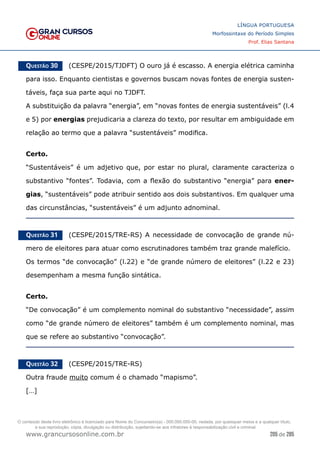 205 de 285
www.grancursosonline.com.br
LÍNGUA PORTUGUESA
Morfossintaxe do Período Simples
Prof. Elias Santana
Questão 30   (CESPE/2015/TJDFT) O ouro já é escasso. A energia elétrica caminha
para isso. Enquanto cientistas e governos buscam novas fontes de energia susten-
táveis, faça sua parte aqui no TJDFT.
A substituição da palavra “energia”, em “novas fontes de energia sustentáveis” (l.4
e 5) por energias prejudicaria a clareza do texto, por resultar em ambiguidade em
relação ao termo que a palavra “sustentáveis” modifica.
Certo.
“Sustentáveis” é um adjetivo que, por estar no plural, claramente caracteriza o
substantivo “fontes”. Todavia, com a flexão do substantivo “energia” para ener-
gias, “sustentáveis” pode atribuir sentido aos dois substantivos. Em qualquer uma
das circunstâncias, “sustentáveis” é um adjunto adnominal.
Questão 31   (CESPE/2015/TRE-RS) A necessidade de convocação de grande nú-
mero de eleitores para atuar como escrutinadores também traz grande malefício.
Os termos “de convocação” (l.22) e “de grande número de eleitores” (l.22 e 23)
desempenham a mesma função sintática.
Certo.
“De convocação” é um complemento nominal do substantivo “necessidade”, assim
como “de grande número de eleitores” também é um complemento nominal, mas
que se refere ao substantivo “convocação”.
Questão 32   (CESPE/2015/TRE-RS)
Outra fraude muito comum é o chamado “mapismo”.
[…]
O conteúdo deste livro eletrônico é licenciado para Nome do Concurseiro(a) - 000.000.000-00, vedada, por quaisquer meios e a qualquer título,
a sua reprodução, cópia, divulgação ou distribuição, sujeitando-se aos infratores à responsabilização civil e criminal.
 