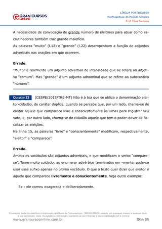 206 de 285
www.grancursosonline.com.br
LÍNGUA PORTUGUESA
Morfossintaxe do Período Simples
Prof. Elias Santana
A necessidade de convocação de grande número de eleitores para atuar como es-
crutinadores também traz grande malefício.
As palavras “muito” (l.12) e “grande” (l.22) desempenham a função de adjuntos
adverbiais nas orações em que ocorrem.
Errado.
“Muito” é realmente um adjunto adverbial de intensidade que se refere ao adjeti-
vo “comum”. Mas “grande” é um adjunto adnominal que se refere ao substantivo
“número”.
Questão 33   (CESPE/2015/TRE-MT) Não é à toa que se utiliza a denominação elei-
tor-cidadão, de caráter dúplice, quando se percebe que, por um lado, chama-se de
eleitor aquele que comparece livre e conscientemente às urnas para registrar seu
voto, e, por outro lado, chama-se de cidadão aquele que tem o poder-dever de fis-
calizar as eleições.
Na linha 15, as palavras “livre” e “conscientemente” modificam, respectivamente,
“eleitor” e “comparece”.
Errado.
Ambos os vocábulos são adjuntos adverbiais, e que modificam o verbo “compare-
ce”. Tome muito cuidado: ao enumerar advérbios terminados em -mente, pode-se
usar esse sufixo apenas no último vocábulo. O que o texto quer dizer que eleitor é
aquele que comparece livremente e conscientemente. Veja outro exemplo:
Ex.: ele comeu exagerada e deliberadamente.
O conteúdo deste livro eletrônico é licenciado para Nome do Concurseiro(a) - 000.000.000-00, vedada, por quaisquer meios e a qualquer título,
a sua reprodução, cópia, divulgação ou distribuição, sujeitando-se aos infratores à responsabilização civil e criminal.
 