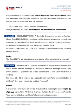 207 de 285
www.grancursosonline.com.br
LÍNGUA PORTUGUESA
Morfossintaxe do Período Simples
Prof. Elias Santana
O que se quer dizer é que ele comeu exageradamente e deliberadamente. Note
que, nesse tipo de construção, o vocábulo sem o sufixo –mente permanece no fe-
minino, e não no masculino. Mais um exemplo:
Ex.: a chefe falava calma, pausada e firmemente.
Você já entendeu: ela falava calmamente, pausadamente e firmemente.
Questão 34   (CESPE/2015/TCE-RN) A Comissão de Acompanhamento e Fiscaliza-
ção da Copa 2014 (CAFCOPA) constatou indícios de superfaturamento em contratos
relativos a consultorias técnicas para modelagem do projeto de parceria público-
-privada usada para construir uma das arenas da Copa 2014.
Na linha 5, a expressão “da Copa 2014” modifica o conteúdo semântico do subs-
tantivo “arenas”.
Certo.
“Da Copa 2014” é um adjunto adnominal que se refere ao substantivo “arenas”.
Questão 35   (CESPE/2014/PF) Questão de relevância na discussão dos efeitos ad-
versos do uso indevido de drogas é a associação do tráfico de drogas ilícitas e dos
crimes conexos – geralmente de caráter transnacional – com a criminalidade e a
violência.
Nas linhas 12 e 13, o emprego da preposição “com”, em “com a criminalidade e a
violência”, deve-se à regência do vocábulo “conexos”.
Errado.
A preposição “com” surge em função do substantivo “associação” (associação de
algo com algo). Tanto “do tráfico de drogas ilícitas e dos crimes conexos” quanto
“com a criminalidade e a violência” são complementos nominais.
O conteúdo deste livro eletrônico é licenciado para Nome do Concurseiro(a) - 000.000.000-00, vedada, por quaisquer meios e a qualquer título,
a sua reprodução, cópia, divulgação ou distribuição, sujeitando-se aos infratores à responsabilização civil e criminal.
 