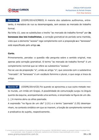 208 de 285
www.grancursosonline.com.br
LÍNGUA PORTUGUESA
Morfossintaxe do Período Simples
Prof. Elias Santana
Questão 36   (CESPE/2014/ICMBIO) A maioria dos catadores autônomos, entre-
tanto, é moradora de rua ou desempregada, sem acesso ao mercado de trabalho
formal.
Na linha 13, caso se substituísse o trecho “ao mercado de trabalho formal” por às
benesses das leis trabalhistas, a correção gramatical do período seria mantida,
visto que o elemento “acesso” rege complemento com a preposição a e “benesses”
está especificado pelo artigo as.
Certo.
Primeiramente, perceba: a questão não pergunta sobre o sentido original, mas
apenas pela correção gramatical. O termo “ao mercado de trabalho formal” é um
complemento nominal que se refere ao substantivo “acesso”.
Fez-se uso da preposição “a”, unida ao artigo “o”, que concorda com o substantivo
“mercado”. Já “benesses” é um vocábulo feminino e plural, o que exige a troca do
artigo.
Questão 37   (CESPE/2014/CD) Foi quando se aproximou a sua outra metade nes-
te mundo, um irmão em Grajaú. A possibilidade de comunicação surgiu no ângulo
quente da esquina, acompanhando uma senhora, e encarnada na figura de um cão.
[…] A menina abriu os olhos pasmada.
A expressão “na figura de um cão” (l.21) e o termo “pasmada” (l.25) desempe-
nham, no contexto sintático em que se inserem, a função de complemento nominal
e predicativo do sujeito, respectivamente.
O conteúdo deste livro eletrônico é licenciado para Nome do Concurseiro(a) - 000.000.000-00, vedada, por quaisquer meios e a qualquer título,
a sua reprodução, cópia, divulgação ou distribuição, sujeitando-se aos infratores à responsabilização civil e criminal.
 