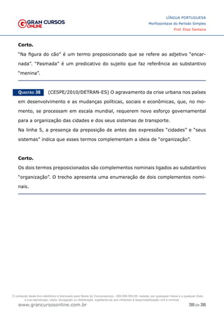 209 de 285
www.grancursosonline.com.br
LÍNGUA PORTUGUESA
Morfossintaxe do Período Simples
Prof. Elias Santana
Certo.
“Na figura do cão” é um termo preposicionado que se refere ao adjetivo “encar-
nada”. “Pasmada” é um predicativo do sujeito que faz referência ao substantivo
“menina”.
Questão 38   (CESPE/2010/DETRAN-ES) O agravamento da crise urbana nos países
em desenvolvimento e as mudanças políticas, sociais e econômicas, que, no mo-
mento, se processam em escala mundial, requerem novo esforço governamental
para a organização das cidades e dos seus sistemas de transporte.
Na linha 5, a presença da preposição de antes das expressões “cidades” e “seus
sistemas” indica que esses termos complementam a ideia de “organização”.
Certo.
Os dois termos preposicionados são complementos nominais ligados ao substantivo
“organização”. O trecho apresenta uma enumeração de dois complementos nomi-
nais.
O conteúdo deste livro eletrônico é licenciado para Nome do Concurseiro(a) - 000.000.000-00, vedada, por quaisquer meios e a qualquer título,
a sua reprodução, cópia, divulgação ou distribuição, sujeitando-se aos infratores à responsabilização civil e criminal.
 
