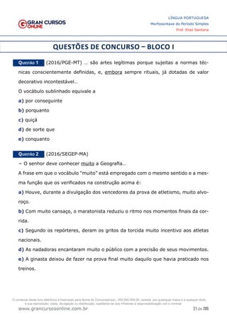 21 de 285
www.grancursosonline.com.br
LÍNGUA PORTUGUESA
Morfossintaxe do Período Simples
Prof. Elias Santana
QUESTÕES DE CONCURSO – BLOCO I
Questão 1   (2016/PGE-MT) … são artes legítimas porque sujeitas a normas téc-
nicas conscientemente definidas, e, embora sempre rituais, já dotadas de valor
decorativo incontestável…
O vocábulo sublinhado equivale a
a) por conseguinte
b) porquanto
c) quiçá
d) de sorte que
e) conquanto
Questão 2   (2016/SEGEP-MA)
− O senhor deve conhecer muito a Geografia…
A frase em que o vocábulo “muito” está empregado com o mesmo sentido e a mes-
ma função que os verificados na construção acima é:
a) Houve, durante a divulgação dos vencedores da prova de atletismo, muito alvo-
roço.
b) Com muito cansaço, o maratonista reduziu o ritmo nos momentos finais da cor-
rida.
c) Segundo os repórteres, deram os gritos da torcida muito incentivo aos atletas
nacionais.
d) As nadadoras encantaram muito o público com a precisão de seus movimentos.
e) A ginasta deixou de fazer na prova final muito daquilo que havia praticado nos
treinos.
O conteúdo deste livro eletrônico é licenciado para Nome do Concurseiro(a) - 000.000.000-00, vedada, por quaisquer meios e a qualquer título,
a sua reprodução, cópia, divulgação ou distribuição, sujeitando-se aos infratores à responsabilização civil e criminal.
 