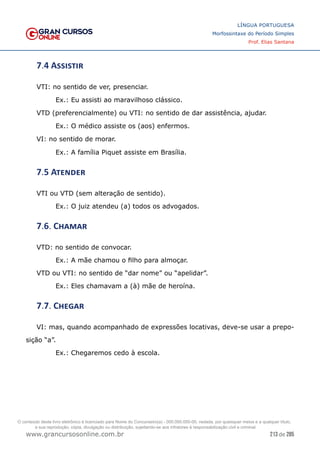 213 de 285
www.grancursosonline.com.br
LÍNGUA PORTUGUESA
Morfossintaxe do Período Simples
Prof. Elias Santana
7.4 Assistir
VTI: no sentido de ver, presenciar.
Ex.: Eu assisti ao maravilhoso clássico.
VTD (preferencialmente) ou VTI: no sentido de dar assistência, ajudar.
Ex.: O médico assiste os (aos) enfermos.
VI: no sentido de morar.
Ex.: A família Piquet assiste em Brasília.
7.5 Atender
VTI ou VTD (sem alteração de sentido).
Ex.: O juiz atendeu (a) todos os advogados.
7.6. Chamar
VTD: no sentido de convocar.
Ex.: A mãe chamou o filho para almoçar.
VTD ou VTI: no sentido de “dar nome” ou “apelidar”.
Ex.: Eles chamavam a (à) mãe de heroína.
7.7. Chegar
VI: mas, quando acompanhado de expressões locativas, deve-se usar a prepo-
sição “a”.
Ex.: Chegaremos cedo à escola.
O conteúdo deste livro eletrônico é licenciado para Nome do Concurseiro(a) - 000.000.000-00, vedada, por quaisquer meios e a qualquer título,
a sua reprodução, cópia, divulgação ou distribuição, sujeitando-se aos infratores à responsabilização civil e criminal.
 