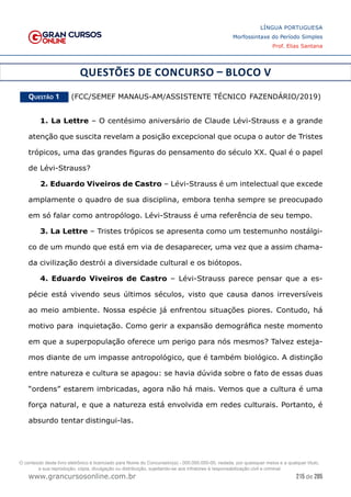 215 de 285
www.grancursosonline.com.br
LÍNGUA PORTUGUESA
Morfossintaxe do Período Simples
Prof. Elias Santana
QUESTÕES DE CONCURSO – BLOCO V
Questão 1   (FCC/SEMEF MANAUS-AM/ASSISTENTE TÉCNICO FAZENDÁRIO/2019)
1. La Lettre – O centésimo aniversário de Claude Lévi-Strauss e a grande
atenção que suscita revelam a posição excepcional que ocupa o autor de Tristes
trópicos, uma das grandes figuras do pensamento do século XX. Qual é o papel
de Lévi-Strauss?
2. Eduardo Viveiros de Castro – Lévi-Strauss é um intelectual que excede
amplamente o quadro de sua disciplina, embora tenha sempre se preocupado
em só falar como antropólogo. Lévi-Strauss é uma referência de seu tempo.
3. La Lettre – Tristes trópicos se apresenta como um testemunho nostálgi-
co de um mundo que está em via de desaparecer, uma vez que a assim chama-
da civilização destrói a diversidade cultural e os biótopos.
4. Eduardo Viveiros de Castro – Lévi-Strauss parece pensar que a es-
pécie está vivendo seus últimos séculos, visto que causa danos irreversíveis
ao meio ambiente. Nossa espécie já enfrentou situações piores. Contudo, há
motivo para inquietação. Como gerir a expansão demográfica neste momento
em que a superpopulação oferece um perigo para nós mesmos? Talvez esteja-
mos diante de um impasse antropológico, que é também biológico. A distinção
entre natureza e cultura se apagou: se havia dúvida sobre o fato de essas duas
“ordens” estarem imbricadas, agora não há mais. Vemos que a cultura é uma
força natural, e que a natureza está envolvida em redes culturais. Portanto, é
absurdo tentar distingui-las.
O conteúdo deste livro eletrônico é licenciado para Nome do Concurseiro(a) - 000.000.000-00, vedada, por quaisquer meios e a qualquer título,
a sua reprodução, cópia, divulgação ou distribuição, sujeitando-se aos infratores à responsabilização civil e criminal.
 