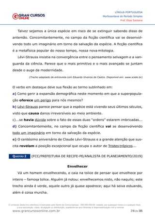 216 de 285
www.grancursosonline.com.br
LÍNGUA PORTUGUESA
Morfossintaxe do Período Simples
Prof. Elias Santana
Talvez sejamos a única espécie em risco de se extinguir sabendo disso de
antemão. Concomitantemente, no campo da ficção científica vai se desenvol-
vendo todo um imaginário em torno da salvação da espécie. A ficção científica
é a metafísica popular do nosso tempo, nossa nova mitologia.
Lévi-Strauss insistia na convergência entre o pensamento selvagem e a van-
guarda da ciência. Parece que o mais primitivo e o mais avançado se juntam
desde o auge da modernidade.
(Trecho adaptado de entrevista com Eduardo Viveiros de Castro. Disponível em: www.scielo.br)
O verbo em destaque deve sua flexão ao termo sublinhado em:
a) Como gerir a expansão demográfica neste momento em que a superpopula-
ção oferece um perigo para nós mesmos?
b) Lévi-Strauss parece pensar que a espécie está vivendo seus últimos séculos,
visto que causa danos irreversíveis ao meio ambiente.
c)...se havia dúvida sobre o fato de essas duas “ordens” estarem imbricadas...
d) Concomitantemente, no campo da ficção científica vai se desenvolvendo
todo um imaginário em torno da salvação da espécie.
e) O centésimo aniversário de Claude Lévi-Strauss e a grande atenção que sus-
cita revelam a posição excepcional que ocupa o autor de Tristes trópicos...
Questão 2   (FCC/PREFEITURA DE RECIFE-PE/ANALISTA DE PLANEJAMENTO/2019)
Envelhecer
Vá um homem envelhecendo, e caia na tolice de pensar que envelhece por
inteiro – famosa tolice. Alguém já notou: envelhecemos nisto, não naquilo; este
trecho ainda é verde, aquele outro já quase apodrece; aqui há seiva estuando,
além é coisa murcha.
O conteúdo deste livro eletrônico é licenciado para Nome do Concurseiro(a) - 000.000.000-00, vedada, por quaisquer meios e a qualquer título,
a sua reprodução, cópia, divulgação ou distribuição, sujeitando-se aos infratores à responsabilização civil e criminal.
 