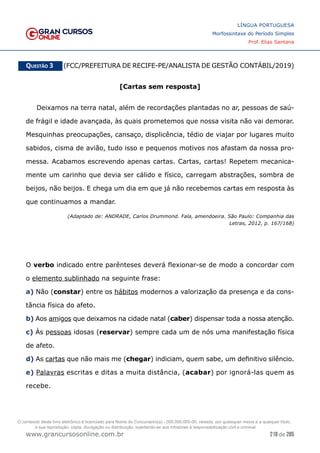 218 de 285
www.grancursosonline.com.br
LÍNGUA PORTUGUESA
Morfossintaxe do Período Simples
Prof. Elias Santana
Questão 3   (FCC/PREFEITURA DE RECIFE-PE/ANALISTA DE GESTÃO CONTÁBIL/2019)
[Cartas sem resposta]
Deixamos na terra natal, além de recordações plantadas no ar, pessoas de saú-
de frágil e idade avançada, às quais prometemos que nossa visita não vai demorar.
Mesquinhas preocupações, cansaço, displicência, tédio de viajar por lugares muito
sabidos, cisma de avião, tudo isso e pequenos motivos nos afastam da nossa pro-
messa. Acabamos escrevendo apenas cartas. Cartas, cartas! Repetem mecanica-
mente um carinho que devia ser cálido e físico, carregam abstrações, sombra de
beijos, não beijos. E chega um dia em que já não recebemos cartas em resposta às
que continuamos a mandar.
(Adaptado de: ANDRADE, Carlos Drummond. Fala, amendoeira. São Paulo: Companhia das
Letras, 2012, p. 167/168)
O verbo indicado entre parênteses deverá flexionar-se de modo a concordar com
o elemento sublinhado na seguinte frase:
a) Não (constar) entre os hábitos modernos a valorização da presença e da cons-
tância física do afeto.
b) Aos amigos que deixamos na cidade natal (caber) dispensar toda a nossa atenção.
c) Às pessoas idosas (reservar) sempre cada um de nós uma manifestação física
de afeto.
d) As cartas que não mais me (chegar) indiciam, quem sabe, um definitivo silêncio.
e) Palavras escritas e ditas a muita distância, (acabar) por ignorá-las quem as
recebe.
O conteúdo deste livro eletrônico é licenciado para Nome do Concurseiro(a) - 000.000.000-00, vedada, por quaisquer meios e a qualquer título,
a sua reprodução, cópia, divulgação ou distribuição, sujeitando-se aos infratores à responsabilização civil e criminal.
 
