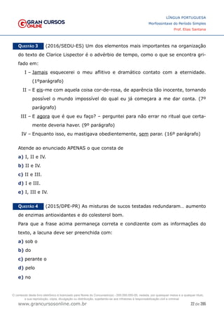 22 de 285
www.grancursosonline.com.br
LÍNGUA PORTUGUESA
Morfossintaxe do Período Simples
Prof. Elias Santana
Questão 3   (2016/SEDU-ES) Um dos elementos mais importantes na organização
do texto de Clarice Lispector é o advérbio de tempo, como o que se encontra gri-
fado em:
I –	Jamais esquecerei o meu aflitivo e dramático contato com a eternidade.
(1ºparágrafo)
II –	E eis-me com aquela coisa cor-de-rosa, de aparência tão inocente, tornando
possível o mundo impossível do qual eu já começara a me dar conta. (7º
parágrafo)
III –	E agora que é que eu faço? – perguntei para não errar no ritual que certa-
mente deveria haver. (9º parágrafo)
IV –	Enquanto isso, eu mastigava obedientemente, sem parar. (16º parágrafo)
Atende ao enunciado APENAS o que consta de
a) I, II e IV.
b) II e IV.
c) II e III.
d) I e III.
e) I, III e IV.
Questão 4   (2015/DPE-PR) As misturas de sucos testadas redundaram… aumento
de enzimas antioxidantes e do colesterol bom.
Para que a frase acima permaneça correta e condizente com as informações do
texto, a lacuna deve ser preenchida com:
a) sob o
b) do
c) perante o
d) pelo
e) no
O conteúdo deste livro eletrônico é licenciado para Nome do Concurseiro(a) - 000.000.000-00, vedada, por quaisquer meios e a qualquer título,
a sua reprodução, cópia, divulgação ou distribuição, sujeitando-se aos infratores à responsabilização civil e criminal.
 