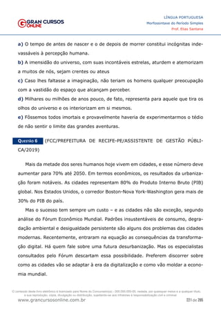 221 de 285
www.grancursosonline.com.br
LÍNGUA PORTUGUESA
Morfossintaxe do Período Simples
Prof. Elias Santana
a) O tempo de antes de nascer e o de depois de morrer constitui incógnitas inde-
vassáveis à percepção humana.
b) A imensidão do universo, com suas incontáveis estrelas, aturdem e atemorizam
a muitos de nós, sejam crentes ou ateus
c) Caso lhes faltasse a imaginação, não teriam os homens qualquer preocupação
com a vastidão do espaço que alcançam perceber.
d) Milhares ou milhões de anos pouco, de fato, representa para aquele que tira os
olhos do universo e os interiorizam em si mesmos.
e) Fôssemos todos imortais e provavelmente haveria de experimentarmos o tédio
de não sentir o limite das grandes aventuras.
Questão 6   (FCC/PREFEITURA DE RECIFE-PE/ASSISTENTE DE GESTÃO PÚBLI-
CA/2019)
Mais da metade dos seres humanos hoje vivem em cidades, e esse número deve
aumentar para 70% até 2050. Em termos econômicos, os resultados da urbaniza-
ção foram notáveis. As cidades representam 80% do Produto Interno Bruto (PIB)
global. Nos Estados Unidos, o corredor Boston-Nova York-Washington gera mais de
30% do PIB do país.
Mas o sucesso tem sempre um custo – e as cidades não são exceção, segundo
análise do Fórum Econômico Mundial. Padrões insustentáveis de consumo, degra-
dação ambiental e desigualdade persistente são alguns dos problemas das cidades
modernas. Recentemente, entraram na equação as consequências da transforma-
ção digital. Há quem fale sobre uma futura desurbanização. Mas os especialistas
consultados pelo Fórum descartam essa possibilidade. Preferem discorrer sobre
como as cidades vão se adaptar à era da digitalização e como vão moldar a econo-
mia mundial.
O conteúdo deste livro eletrônico é licenciado para Nome do Concurseiro(a) - 000.000.000-00, vedada, por quaisquer meios e a qualquer título,
a sua reprodução, cópia, divulgação ou distribuição, sujeitando-se aos infratores à responsabilização civil e criminal.
 