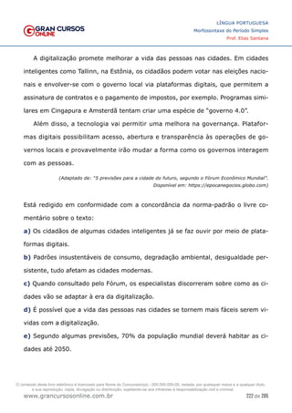 222 de 285
www.grancursosonline.com.br
LÍNGUA PORTUGUESA
Morfossintaxe do Período Simples
Prof. Elias Santana
A digitalização promete melhorar a vida das pessoas nas cidades. Em cidades
inteligentes como Tallinn, na Estônia, os cidadãos podem votar nas eleições nacio-
nais e envolver-se com o governo local via plataformas digitais, que permitem a
assinatura de contratos e o pagamento de impostos, por exemplo. Programas simi-
lares em Cingapura e Amsterdã tentam criar uma espécie de “governo 4.0”.
Além disso, a tecnologia vai permitir uma melhora na governança. Platafor-
mas digitais possibilitam acesso, abertura e transparência às operações de go-
vernos locais e provavelmente irão mudar a forma como os governos interagem
com as pessoas.
(Adaptado de: “5 previsões para a cidade do futuro, segundo o Fórum Econômico Mundial”.
Disponível em: https://epocanegocios.globo.com)
Está redigido em conformidade com a concordância da norma-padrão o livre co-
mentário sobre o texto:
a) Os cidadãos de algumas cidades inteligentes já se faz ouvir por meio de plata-
formas digitais.
b) Padrões insustentáveis de consumo, degradação ambiental, desigualdade per-
sistente, tudo afetam as cidades modernas.
c) Quando consultado pelo Fórum, os especialistas discorreram sobre como as ci-
dades vão se adaptar à era da digitalização.
d) É possível que a vida das pessoas nas cidades se tornem mais fáceis serem vi-
vidas com a digitalização.
e) Segundo algumas previsões, 70% da população mundial deverá habitar as ci-
dades até 2050.
O conteúdo deste livro eletrônico é licenciado para Nome do Concurseiro(a) - 000.000.000-00, vedada, por quaisquer meios e a qualquer título,
a sua reprodução, cópia, divulgação ou distribuição, sujeitando-se aos infratores à responsabilização civil e criminal.
 