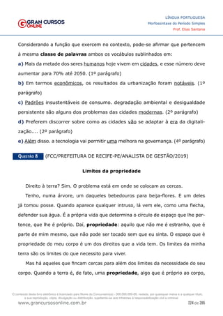 224 de 285
www.grancursosonline.com.br
LÍNGUA PORTUGUESA
Morfossintaxe do Período Simples
Prof. Elias Santana
Considerando a função que exercem no contexto, pode-se afirmar que pertencem
à mesma classe de palavras ambos os vocábulos sublinhados em:
a) Mais da metade dos seres humanos hoje vivem em cidades, e esse número deve
aumentar para 70% até 2050. (1º parágrafo)
b) Em termos econômicos, os resultados da urbanização foram notáveis. (1º
parágrafo)
c) Padrões insustentáveis de consumo. degradação ambiental e desigualdade
persistente são alguns dos problemas das cidades modernas. (2º parágrafo)
d) Preferem discorrer sobre como as cidades vão se adaptar à era da digitali-
zação.... (2º parágrafo)
e) Além disso. a tecnologia vai permitir uma melhora na governança. (4º parágrafo)
Questão 8   (FCC/PREFEITURA DE RECIFE-PE/ANALISTA DE GESTÃO/2019)
Limites da propriedade
Direito à terra? Sim. O problema está em onde se colocam as cercas.
Tenho, numa árvore, um daqueles bebedouros para beija-flores. E um deles
já tomou posse. Quando aparece qualquer intruso, lá vem ele, como uma flecha,
defender sua água. É a própria vida que determina o círculo de espaço que lhe per-
tence, que lhe é próprio. Daí, propriedade: aquilo que não me é estranho, que é
parte de mim mesmo, que não pode ser tocado sem que eu sinta. O espaço que é
propriedade do meu corpo é um dos direitos que a vida tem. Os limites da minha
terra são os limites do que necessito para viver.
Mas há aqueles que fincam cercas para além dos limites da necessidade do seu
corpo. Quando a terra é, de fato, uma propriedade, algo que é próprio ao corpo,
O conteúdo deste livro eletrônico é licenciado para Nome do Concurseiro(a) - 000.000.000-00, vedada, por quaisquer meios e a qualquer título,
a sua reprodução, cópia, divulgação ou distribuição, sujeitando-se aos infratores à responsabilização civil e criminal.
 