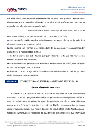 225 de 285
www.grancursosonline.com.br
LÍNGUA PORTUGUESA
Morfossintaxe do Período Simples
Prof. Elias Santana
ela está sendo constantemente transformada em vida. Mas quando a terra é mais
do que meu corpo necessita, ela deixa de ser vida e se transforma em lucro. Lucro
é aquilo que não foi consumido pela vida.
(Adaptado de: ALVES, Rubem. Tempus fugit. São Paulo: Paulus, 1990, p. 33-34)
As formas verbais atendem às normas de concordância na frase:
a) Sempre terão havido aqueles ambiciosos para os quais não contarão os limites
de propriedade a serem observados.
b) Os espaços que venham a ser propriedade do meu corpo deverão corresponder
plenamente a necessidades minhas.
c) Poderão acorrer aos bebedouros qualquer pássaro, desde que não houvesse a
tomada de posse por um deles.
d) Se couberem aos proprietários atender às necessidades do corpo, eles se regu-
lariam por esse princípio de direito.
e) Uma vez que se infrinja os critérios da necessidade humana, o direito à proprie-
dade poderia se mostrar abusivo.
Questão 9   (FCC/PREFEITURA DE RECIFE-PE/ANALISTA DE GESTÃO/2019)
Quem não gosta de samba
“Como se dá que ritmos e melodias, embora tão somente sons, se assemelhem
a estados da alma?”, pergunta Aristóteles. Há pessoas que não suportam a música;
mas há também uma venerável linhagem de moralistas que não suporta a ideia do
que a música é capaz de suscitar nos ouvintes. Platão condenou certas escalas e
ritmos musicais e propôs que fossem banidos da cidade ideal. Santo Agostinho con-
fessou-se vulnerável aos “prazeres do ouvido” e se penitenciou por sua irrefreável
O conteúdo deste livro eletrônico é licenciado para Nome do Concurseiro(a) - 000.000.000-00, vedada, por quaisquer meios e a qualquer título,
a sua reprodução, cópia, divulgação ou distribuição, sujeitando-se aos infratores à responsabilização civil e criminal.
 
