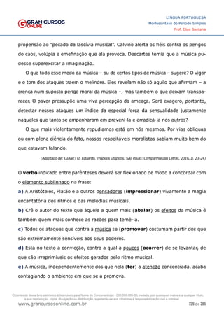 226 de 285
www.grancursosonline.com.br
LÍNGUA PORTUGUESA
Morfossintaxe do Período Simples
Prof. Elias Santana
propensão ao “pecado da lascívia musical”. Calvino alerta os fiéis contra os perigos
do caos, volúpia e emefinação que ela provoca. Descartes temia que a música pu-
desse superexcitar a imaginação.
O que todo esse medo da música – ou de certos tipos de música – sugere? O vigor
e o tom dos ataques traem o melindre. Eles revelam não só aquilo que afirmam – a
crença num suposto perigo moral da música –, mas também o que deixam transpa-
recer. O pavor pressupõe uma viva percepção da ameaça. Será exagero, portanto,
detectar nesses ataques um índice da especial força da sensualidade justamente
naqueles que tanto se empenharam em preveni-la e erradicá-la nos outros?
O que mais violentamente repudiamos está em nós mesmos. Por vias oblíquas
ou com plena ciência do fato, nossos respeitáveis moralistas sabiam muito bem do
que estavam falando.
(Adaptado de: GIANETTI, Eduardo. Trópicos utópicos. São Paulo: Companhia das Letras, 2016, p. 23-24)
O verbo indicado entre parênteses deverá ser flexionado de modo a concordar com
o elemento sublinhado na frase:
a) A Aristóteles, Platão e a outros pensadores (impressionar) vivamente a magia
encantatória dos ritmos e das melodias musicais.
b) Crê o autor do texto que àquele a quem mais (abalar) os efeitos da música é
também quem mais conhece as razões para temê-la.
c) Todos os ataques que contra a música se (promover) costumam partir dos que
são extremamente sensíveis aos seus poderes.
d) Está no texto a convicção, contra a qual a poucos (ocorrer) de se levantar, de
que são irreprimíveis os efeitos gerados pelo ritmo musical.
e) A música, independentemente dos que nela (ter) a atenção concentrada, acaba
contagiando o ambiente em que se a promova.
O conteúdo deste livro eletrônico é licenciado para Nome do Concurseiro(a) - 000.000.000-00, vedada, por quaisquer meios e a qualquer título,
a sua reprodução, cópia, divulgação ou distribuição, sujeitando-se aos infratores à responsabilização civil e criminal.
 