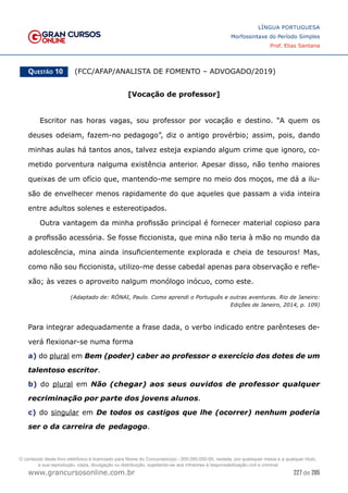 227 de 285
www.grancursosonline.com.br
LÍNGUA PORTUGUESA
Morfossintaxe do Período Simples
Prof. Elias Santana
Questão 10   (FCC/AFAP/ANALISTA DE FOMENTO – ADVOGADO/2019)
[Vocação de professor]
Escritor nas horas vagas, sou professor por vocação e destino. “A quem os
deuses odeiam, fazem-no pedagogo”, diz o antigo provérbio; assim, pois, dando
minhas aulas há tantos anos, talvez esteja expiando algum crime que ignoro, co-
metido porventura nalguma existência anterior. Apesar disso, não tenho maiores
queixas de um ofício que, mantendo-me sempre no meio dos moços, me dá a ilu-
são de envelhecer menos rapidamente do que aqueles que passam a vida inteira
entre adultos solenes e estereotipados.
Outra vantagem da minha profissão principal é fornecer material copioso para
a profissão acessória. Se fosse ficcionista, que mina não teria à mão no mundo da
adolescência, mina ainda insuficientemente explorada e cheia de tesouros! Mas,
como não sou ficcionista, utilizo-me desse cabedal apenas para observação e refle-
xão; às vezes o aproveito nalgum monólogo inócuo, como este.
(Adaptado de: RÓNAI, Paulo. Como aprendi o Português e outras aventuras. Rio de Janeiro:
Edições de Janeiro, 2014, p. 109)
Para integrar adequadamente a frase dada, o verbo indicado entre parênteses de-
verá flexionar-se numa forma
a) do plural em Bem (poder) caber ao professor o exercício dos dotes de um
talentoso escritor.
b) do plural em Não (chegar) aos seus ouvidos de professor qualquer
recriminação por parte dos jovens alunos.
c) do singular em De todos os castigos que lhe (ocorrer) nenhum poderia
ser o da carreira de pedagogo.
O conteúdo deste livro eletrônico é licenciado para Nome do Concurseiro(a) - 000.000.000-00, vedada, por quaisquer meios e a qualquer título,
a sua reprodução, cópia, divulgação ou distribuição, sujeitando-se aos infratores à responsabilização civil e criminal.
 