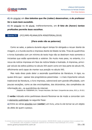 228 de 285
www.grancursosonline.com.br
LÍNGUA PORTUGUESA
Morfossintaxe do Período Simples
Prof. Elias Santana
d) do singular em Dos talentos que lhe (caber) desenvolver, o de professor
foi o mais bem-sucedido.
e) do singular ou do plural, indiferentemente, em O fato de (haver) tantas
profissões permite boas escolhas.
Questão 11   (FCC/MPE-PE/ANALISTA MINISTERIAL/2018)
[Para onde vão as palavras]
Como se sabe, a palavra durante algum tempo foi obrigada a recuar diante da
imagem, e o mundo escrito e impresso diante do falado na tela. Tiras de quadrinhos
e livros ilustrados com um mínimo de texto hoje não se destinam mais somente a
iniciantes que estão aprendendo a soletrar. De muito mais peso, no entanto, é o
recuo da notícia impressa em face da notícia falada e ilustrada. A imprensa, princi-
pal veículo da esfera pública no século XIX assim como em boa parte do século XX,
dificilmente será capaz de manter sua posição no século XXI.
Mas nada disso pode deter a ascensão quantitativa da literatura. A rigor, eu
quase diría que – apesar dos prognósticos pessimistas – o mais importante veículo
tradicional da literatura, o livro impresso, sobreviverá sem grande dificuldade, com
poucas exceções, como as das enciclopédias, dos dicionários, dos compêndios de
informação etc., os queridinhos da internet.
(Adaptado de: HOBSBAWM, Eric. Tempos fraturados. São Paulo: Companhia das Letras, 2013, p. 29-30.)
O verbo indicado entre parênteses deverá flexionar-se de modo a concordar com
o elemento sublinhado na seguinte frase:
a) Entre as várias atrações que (conter) um livro, uma é a de tornar-se um objeto
do afeto de quem o possui.
O conteúdo deste livro eletrônico é licenciado para Nome do Concurseiro(a) - 000.000.000-00, vedada, por quaisquer meios e a qualquer título,
a sua reprodução, cópia, divulgação ou distribuição, sujeitando-se aos infratores à responsabilização civil e criminal.
 