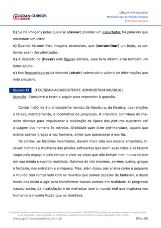 229 de 285
www.grancursosonline.com.br
LÍNGUA PORTUGUESA
Morfossintaxe do Período Simples
Prof. Elias Santana
b) Se há imagens pelas quais se (deixar) prender um espectador, há palavras que
encantam um leitor.
c) Quando há num livro imagens excessivas, que (contaminar) um texto, as pa-
lavras saem desvalorizadas.
d) A despeito de (haver) nele figuras demais, esse livro infantil atrai também um
leitor adulto.
e) Aos frequentadores da internet (atrair) sobretudo o volume de informações que
nela circulam.
Questão 12   (FCC/SEAD-AP/ASSISTENTE ADMINISTRATIVO/2018)
Atenção: Considere o texto a seguir para responder à questão.
Contar histórias é o antecedente remoto da literatura, da história, das religiões
e talvez, indiretamente, a locomotiva do progresso. A oralidade contribuiu de ma-
neira decisiva para impulsionar a civilização da época das pinturas rupestres até
a viagem dos homens às estrelas. Oralidade quer dizer pré-literatura, aquela que
existia apenas graças à voz humana, antes que aparecesse a escrita.
Os contos, as histórias inventadas, davam mais vida aos nossos ancestrais, ti-
ravam homens e mulheres das prisões asfixiantes que eram suas vidas e os faziam
viajar pelo espaço e pelo tempo e viver as vidas que não tinham nem nunca teriam
em sua miúda e sucinta realidade. Sairmos de nós mesmos, sermos outros, graças
à fantasia, nos entretém e enriquece. Mas, além disso, nos ensina como é pequeno
o mundo real comparado com os mundos que somos capazes de fantasiar, e deste
modo nos incita a agir para transformar nossos sonhos em realidade. O progresso
nasceu assim, da insatisfação e do mal-estar com o mundo real que inspirava nos
humanos a mesma ficção que os deleitava.
O conteúdo deste livro eletrônico é licenciado para Nome do Concurseiro(a) - 000.000.000-00, vedada, por quaisquer meios e a qualquer título,
a sua reprodução, cópia, divulgação ou distribuição, sujeitando-se aos infratores à responsabilização civil e criminal.
 