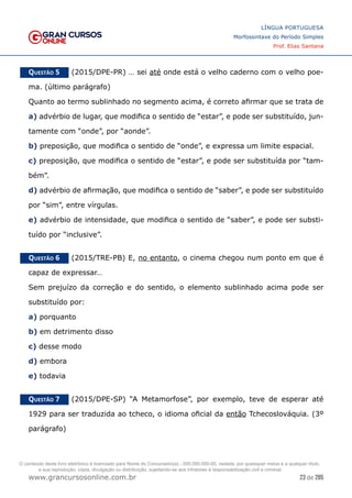 23 de 285
www.grancursosonline.com.br
LÍNGUA PORTUGUESA
Morfossintaxe do Período Simples
Prof. Elias Santana
Questão 5   (2015/DPE-PR) … sei até onde está o velho caderno com o velho poe-
ma. (último parágrafo)
Quanto ao termo sublinhado no segmento acima, é correto afirmar que se trata de
a) advérbio de lugar, que modifica o sentido de “estar”, e pode ser substituído, jun-
tamente com “onde”, por “aonde”.
b) preposição, que modifica o sentido de “onde”, e expressa um limite espacial.
c) preposição, que modifica o sentido de “estar”, e pode ser substituída por “tam-
bém”.
d) advérbio de afirmação, que modifica o sentido de “saber”, e pode ser substituído
por “sim”, entre vírgulas.
e) advérbio de intensidade, que modifica o sentido de “saber”, e pode ser substi-
tuído por “inclusive”.
Questão 6   (2015/TRE-PB) E, no entanto, o cinema chegou num ponto em que é
capaz de expressar…
Sem prejuízo da correção e do sentido, o elemento sublinhado acima pode ser
substituído por:
a) porquanto
b) em detrimento disso
c) desse modo
d) embora
e) todavia
Questão 7   (2015/DPE-SP) “A Metamorfose”, por exemplo, teve de esperar até
1929 para ser traduzida ao tcheco, o idioma oficial da então Tchecoslováquia. (3º
parágrafo)
O conteúdo deste livro eletrônico é licenciado para Nome do Concurseiro(a) - 000.000.000-00, vedada, por quaisquer meios e a qualquer título,
a sua reprodução, cópia, divulgação ou distribuição, sujeitando-se aos infratores à responsabilização civil e criminal.
 