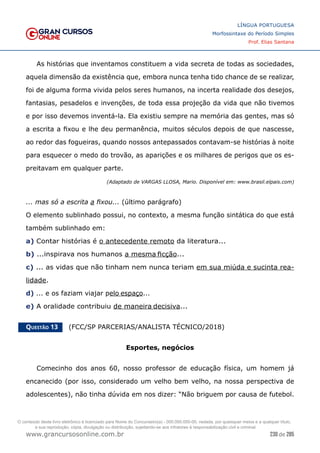 230 de 285
www.grancursosonline.com.br
LÍNGUA PORTUGUESA
Morfossintaxe do Período Simples
Prof. Elias Santana
As histórias que inventamos constituem a vida secreta de todas as sociedades,
aquela dimensão da existência que, embora nunca tenha tido chance de se realizar,
foi de alguma forma vivida pelos seres humanos, na incerta realidade dos desejos,
fantasias, pesadelos e invenções, de toda essa projeção da vida que não tivemos
e por isso devemos inventá-la. Ela existiu sempre na memória das gentes, mas só
a escrita a fixou e lhe deu permanência, muitos séculos depois de que nascesse,
ao redor das fogueiras, quando nossos antepassados contavam-se histórias à noite
para esquecer o medo do trovão, as aparições e os milhares de perigos que os es-
preitavam em qualquer parte.
(Adaptado de VARGAS LLOSA, Mario. Disponível em: www.brasil.elpais.com)
... mas só a escrita a fixou... (último parágrafo)
O elemento sublinhado possui, no contexto, a mesma função sintática do que está
também sublinhado em:
a) Contar histórias é o antecedente remoto da literatura...
b) ...inspirava nos humanos a mesma ficção...
c) ... as vidas que não tinham nem nunca teriam em sua miúda e sucinta rea-
lidade.
d) ... e os faziam viajar pelo espaço...
e) A oralidade contribuiu de maneira decisiva...
Questão 13   (FCC/SP PARCERIAS/ANALISTA TÉCNICO/2018)
Esportes, negócios
Comecinho dos anos 60, nosso professor de educação física, um homem já
encanecido (por isso, considerado um velho bem velho, na nossa perspectiva de
adolescentes), não tinha dúvida em nos dizer: “Não briguem por causa de futebol.
O conteúdo deste livro eletrônico é licenciado para Nome do Concurseiro(a) - 000.000.000-00, vedada, por quaisquer meios e a qualquer título,
a sua reprodução, cópia, divulgação ou distribuição, sujeitando-se aos infratores à responsabilização civil e criminal.
 