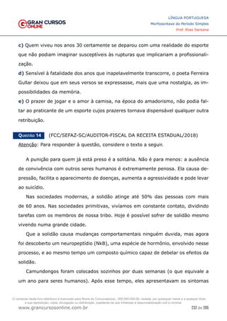 232 de 285
www.grancursosonline.com.br
LÍNGUA PORTUGUESA
Morfossintaxe do Período Simples
Prof. Elias Santana
c) Quem viveu nos anos 30 certamente se deparou com uma realidade do esporte
que não podiam imaginar susceptíveis às rupturas que implicariam a profissionali-
zação.
d) Sensível à fatalidade dos anos que inapelavelmente transcorre, o poeta Ferreira
Gullar deixou que em seus versos se expressasse, mais que uma nostalgia, as im-
possibilidades da memória.
e) O prazer de jogar e o amor à camisa, na época do amadorismo, não podia fal-
tar ao praticante de um esporte cujos prazeres tornava dispensável qualquer outra
retribuição.
Questão 14   (FCC/SEFAZ-SC/AUDITOR-FISCAL DA RECEITA ESTADUAL/2018)
Atenção: Para responder à questão, considere o texto a seguir.
A punição para quem já está preso é a solitária. Não é para menos: a ausência
de convivência com outros seres humanos é extremamente penosa. Ela causa de-
pressão, facilita o aparecimento de doenças, aumenta a agressividade e pode levar
ao suicídio.
Nas sociedades modernas, a solidão atinge até 50% das pessoas com mais
de 60 anos. Nas sociedades primitivas, vivíamos em constante contato, dividindo
tarefas com os membros de nossa tribo. Hoje é possível sofrer de solidão mesmo
vivendo numa grande cidade.
Que a solidão causa mudanças comportamentais ninguém duvida, mas agora
foi descoberto um neuropeptídio (NkB), uma espécie de hormônio, envolvido nesse
processo, e ao mesmo tempo um composto químico capaz de debelar os efeitos da
solidão.
Camundongos foram colocados sozinhos por duas semanas (o que equivale a
um ano para seres humanos). Após esse tempo, eles apresentavam os sintomas
O conteúdo deste livro eletrônico é licenciado para Nome do Concurseiro(a) - 000.000.000-00, vedada, por quaisquer meios e a qualquer título,
a sua reprodução, cópia, divulgação ou distribuição, sujeitando-se aos infratores à responsabilização civil e criminal.
 