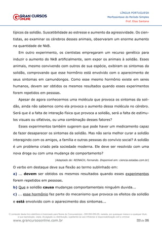 233 de 285
www.grancursosonline.com.br
LÍNGUA PORTUGUESA
Morfossintaxe do Período Simples
Prof. Elias Santana
típicos da solidão. Suscetibilidade ao estresse e aumento da agressividade. Os cien-
tistas, ao examinar os cérebros desses animais, observaram um enorme aumento
na quantidade de NkB.
Em outro experimento, os cientistas empregaram um recurso genético para
induzir o aumento do NkB artificialmente, sem expor os animais à solidão. Esses
animais, mesmo convivendo com outros de sua espécie, exibiram os sintomas da
solidão, comprovando que esse hormônio está envolvido com o aparecimento de
seus sintomas em camundongos. Como esse mesmo hormônio existe em seres
humanos, devem ser obtidos os mesmos resultados quando esses experimentos
forem repetidos em pessoas.
Apesar de agora conhecermos uma molécula que provoca os sintomas da soli-
dão, ainda não sabemos como ela provoca o aumento dessa molécula no cérebro.
Será que é a falta de interação física que provoca a solidão, será a falta de estímu-
los visuais ou olfativos, ou uma combinação desses fatores?
Esses experimentos também sugerem que pode haver um medicamento capaz
de fazer desaparecer os sintomas da solidão. Mas não seria melhor curar a solidão
interagindo com os amigos, a família e outras pessoas do convívio social? A solidão
é um problema criado pela sociedade moderna. Ele deve ser resolvido com uma
nova droga ou com uma mudança de comportamento?
(Adaptado de: REINACH, Fernando. Disponível em: ciencia.estadao.com.br)
O verbo em destaque deve sua flexão ao termo sublinhado em:
a) ... devem ser obtidos os mesmos resultados quando esses experimentos
forem repetidos em pessoas.
b) Que a solidão causa mudanças comportamentais ninguém duvida...
c) ... esse hormônio faz parte do mecanismo que provoca os efeitos da solidão
e está envolvido com o aparecimento dos sintomas...
O conteúdo deste livro eletrônico é licenciado para Nome do Concurseiro(a) - 000.000.000-00, vedada, por quaisquer meios e a qualquer título,
a sua reprodução, cópia, divulgação ou distribuição, sujeitando-se aos infratores à responsabilização civil e criminal.
 