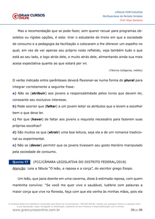 236 de 285
www.grancursosonline.com.br
LÍNGUA PORTUGUESA
Morfossintaxe do Período Simples
Prof. Elias Santana
Mas a recomendação que se pode fazer, sem querer recuar para programas ob-
soletos ou rígidas opções, é esta: tirar o estudante do trono em que a sociedade
de consumo e a pedagogia da facilitação o colocaram e lhe oferecer um espelho no
qual, em vez de ver apenas seu próprio rosto refletido, veja também tudo o que
está ao seu lado, e logo atrás dele, e muito atrás dele, alimentando ainda sua mais
acesa expectativa quanto ao que estará por vir.
(Tibúrcio Calógeras, inédito)
O verbo indicado entre parênteses deverá flexionar-se numa forma do plural para
integrar corretamente a seguinte frase:
a) Não se (atribuir) aos jovens a responsabilidade pelos livros que devem ler,
consoante seu exclusivo interesse.
b) Pode ocorrer que (faltar) a um jovem leitor os atributos que o levem a escolher
bem o que deva ler.
c) Por que (haver) de faltar aos jovens o requisito necessário para fazerem suas
próprias escolhas?
d) São muitos os que (atrair) uma boa leitura, seja ela a de um romance tradicio-
nal ou experimental.
e) Não se (dever) permitir que os jovens tivessem seu gosto literário manipulado
pela sociedade de consumo.
Questão 17   (FCC/CÂMARA LEGISLATIVA DO DISTRITO FEDERAL/2018)
Atenção: Leia a fábula “O leão, a raposa e a corça”, do escritor grego Esopo.
Um leão, que jazia doente em uma caverna, disse à estimada raposa, com quem
mantinha convívio: “Se você me quer vivo e saudável, ludibrie com palavras a
maior corça que vive na floresta, faça com que ela venha às minhas mãos, pois ela
O conteúdo deste livro eletrônico é licenciado para Nome do Concurseiro(a) - 000.000.000-00, vedada, por quaisquer meios e a qualquer título,
a sua reprodução, cópia, divulgação ou distribuição, sujeitando-se aos infratores à responsabilização civil e criminal.
 