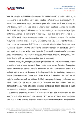 237 de 285
www.grancursosonline.com.br
LÍNGUA PORTUGUESA
Morfossintaxe do Período Simples
Prof. Elias Santana
tem um coração e entranhas que despertam o meu apetite”. A raposa se foi e, ao
encontrar a corça a saltitar na floresta, saudou-a efusivamente e, em seguida, lhe
disse: “Vim trazer boas novas! Você sabe que o leão, nosso rei, é meu vizinho. Ele
está doente, moribundo, e se pôs a considerar sobre qual dos animais iria sucedê-
-lo. O javali é sem juízo”, afirmava ele, “o urso, balofo, a pantera, ranzinza, o tigre,
fanfarrão. A corça é a mais digna da realeza, porque tem porte altivo, vida longa
e um chifre que intimida as serpentes. Bom, mais delongas para quê? Por decisão
dele, você assumirá o reinado! E eu, que recompensa vou ganhar por ter-lhe dado
essa notícia em primeira mão? Vamos, prometa-me alguma coisa. Estou com pres-
sa, não vá ele sentir a minha falta! Ele me tem como conselheira para tudo. Se você
quer ouvir a mim, sou velha, meu conselho é que você venha também e aguarde
junto do moribundo”. Assim disse a raposa. Com essas palavras, a corça ficou toda
cheia de si e foi à caverna, ignorando o que ia acontecer.
O leão, então, lançou impetuoso suas garras sobre ela, dilacerando-lhe somente
as orelhas, pois a corça tratou de fugir rapidamente para a floresta. Enquanto a
raposa dava murros porque havia feito esforços em vão, o leão gemia, entre fortes
rugidos, pois a fome e o desgosto o dominavam. Então ele suplicou à raposa que
fizesse uma segunda tentativa para trazer a corça novamente, por meio de um
ardil. “A tarefa que você me atribuiu é difícil e penosa. Contudo, vou lhe dar esse
apoio”, disse a raposa. Assim, como um cão farejador, saiu à procura da corça e foi
tramando trapaças rumo à floresta, seguindo a indicação de uns pastores, a quem
ela perguntou se tinham visto uma corça sangrando.
A raposa a encontrou esbaforida e parou diante dela com a maior cara de pau.
Indignada, a corça arrepiou o pelo e disse: “Nunca mais você me pega, sua peste!
E se chegar perto de mim, não sairá viva! Vá raposinhar com outros, inexperientes,
O conteúdo deste livro eletrônico é licenciado para Nome do Concurseiro(a) - 000.000.000-00, vedada, por quaisquer meios e a qualquer título,
a sua reprodução, cópia, divulgação ou distribuição, sujeitando-se aos infratores à responsabilização civil e criminal.
 