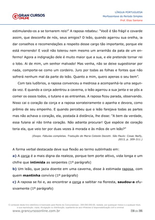 238 de 285
www.grancursosonline.com.br
LÍNGUA PORTUGUESA
Morfossintaxe do Período Simples
Prof. Elias Santana
estimulando-os a se tornarem reis!” A raposa rebateu: “Você é tão frágil e covarde
assim, que desconfia de nós, seus amigos? O leão, quando agarrou sua orelha, ia
dar conselhos e recomendações a respeito desse cargo tão importante, porque ele
está morrendo! E você não tolerou nem mesmo um arranhão da pata de um en-
fermo! Agora a indignação dele é muito maior que a sua, e ele pretende tornar rei
o lobo. Ai de mim, um senhor malvado! Mas venha, não se deixe sugestionar por
nada, comporte-se como um cordeiro. Juro por todas as folhas e fontes que não
sofrerá nenhum mal da parte do leão. Quanto a mim, quero apenas o seu bem”.
Com tais ludíbrios, a raposa convenceu a medrosa a acompanhá-la uma segun-
da vez. E quando a corça adentrou a caverna, o leão agarrou a sua janta e se pôs a
comer os ossos todos, o tutano e as entranhas. A raposa ficou parada, observando.
Nisso cai o coração da corça e a raposa sorrateiramente o apanha e devora, como
prêmio de seu empenho. E quando percebeu que o leão farejava todas as partes
mas não achava o coração, ela, postada à distância, lhe disse: “A bem da verdade,
essa fulana aí não tinha coração. Não adianta procurar! Que espécie de coração
teria ela, que veio ter por duas vezes à morada e às mãos de um leão?”
(Esopo. Fábulas completas. Tradução de Maria Celeste Dezotti. São Paulo: Cosac Naify,
2013, p. 309-311.)
A forma verbal destacada deve sua flexão ao termo sublinhado em:
a) A corça é a mais digna da realeza, porque tem porte altivo, vida longa e um
chifre que intimida as serpentes (1º parágrafo)
b) Um leão, que jazia doente em uma caverna, disse à estimada raposa, com
quem mantinha convívio (1º parágrafo)
c) A raposa se foi e, ao encontrar a corça a saltitar na floresta, saudou-a efu-
sivamente (1º parágrafo)
O conteúdo deste livro eletrônico é licenciado para Nome do Concurseiro(a) - 000.000.000-00, vedada, por quaisquer meios e a qualquer título,
a sua reprodução, cópia, divulgação ou distribuição, sujeitando-se aos infratores à responsabilização civil e criminal.
 