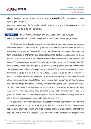239 de 285
www.grancursosonline.com.br
LÍNGUA PORTUGUESA
Morfossintaxe do Período Simples
Prof. Elias Santana
d) Enquanto a raposa dava murros porque havia feito esforços em vão, o leão
gemia (2º parágrafo)
e) Assim, como um cão farejador, saiu à procura da corça e foi tramando tra-
paças rumo à floresta (2º parágrafo)
Questão 18   (FCC/CÂMARA LEGISLATIVA DO DISTRITO FEDERAL/2018)
Atenção: Leia a fábula “O leão, a raposa e a corça”, do escritor grego Esopo.
Um leão, que jazia doente em uma caverna, disse à estimada raposa, com quem
mantinha convívio: “Se você me quer vivo e saudável, ludibrie com palavras a
maior corça que vive na floresta, faça com que ela venha às minhas mãos, pois ela
tem um coração e entranhas que despertam o meu apetite”. A raposa se foi e, ao
encontrar a corça a saltitar na floresta, saudou-a efusivamente e, em seguida, lhe
disse: “Vim trazer boas novas! Você sabe que o leão, nosso rei, é meu vizinho. Ele
está doente, moribundo, e se pôs a considerar sobre qual dos animais iria sucedê-
-lo. O javali é sem juízo”, afirmava ele, “o urso, balofo, a pantera, ranzinza, o tigre,
fanfarrão. A corça é a mais digna da realeza, porque tem porte altivo, vida longa
e um chifre que intimida as serpentes. Bom, mais delongas para quê? Por decisão
dele, você assumirá o reinado! E eu, que recompensa vou ganhar por ter-lhe dado
essa notícia em primeira mão? Vamos, prometa-me alguma coisa. Estou com pres-
sa, não vá ele sentir a minha falta! Ele me tem como conselheira para tudo. Se você
quer ouvir a mim, sou velha, meu conselho é que você venha também e aguarde
junto do moribundo”. Assim disse a raposa. Com essas palavras, a corça ficou toda
cheia de si e foi à caverna, ignorando o que ia acontecer.
O leão, então, lançou impetuoso suas garras sobre ela, dilacerando-lhe somente
as orelhas, pois a corça tratou de fugir rapidamente para a floresta. Enquanto a
raposa dava murros porque havia feito esforços em vão, o leão gemia, entre fortes
rugidos, pois a fome e o desgosto o dominavam. Então ele suplicou à raposa que
O conteúdo deste livro eletrônico é licenciado para Nome do Concurseiro(a) - 000.000.000-00, vedada, por quaisquer meios e a qualquer título,
a sua reprodução, cópia, divulgação ou distribuição, sujeitando-se aos infratores à responsabilização civil e criminal.
 