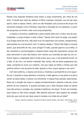 240 de 285
www.grancursosonline.com.br
LÍNGUA PORTUGUESA
Morfossintaxe do Período Simples
Prof. Elias Santana
fizesse uma segunda tentativa para trazer a corça novamente, por meio de um
ardil. “A tarefa que você me atribuiu é difícil e penosa. Contudo, vou lhe dar esse
apoio”, disse a raposa. Assim, como um cão farejador, saiu à procura da corça e foi
tramando trapaças rumo à floresta, seguindo a indicação de uns pastores, a quem
ela perguntou se tinham visto uma corça sangrando.
A raposa a encontrou esbaforida e parou diante dela com a maior cara de pau.
Indignada, a corça arrepiou o pelo e disse: “Nunca mais você me pega, sua peste!
E se chegar perto de mim, não sairá viva! Vá raposinhar com outros, inexperientes,
estimulando-os a se tornarem reis!” A raposa rebateu: “Você é tão frágil e covarde
assim, que desconfia de nós, seus amigos? O leão, quando agarrou sua orelha, ia
dar conselhos e recomendações a respeito desse cargo tão importante, porque ele
está morrendo! E você não tolerou nem mesmo um arranhão da pata de um en-
fermo! Agora a indignação dele é muito maior que a sua, e ele pretende tornar rei
o lobo. Ai de mim, um senhor malvado! Mas venha, não se deixe sugestionar por
nada, comporte-se como um cordeiro. Juro por todas as folhas e fontes que não
sofrerá nenhum mal da parte do leão. Quanto a mim, quero apenas o seu bem”.
Com tais ludíbrios, a raposa convenceu a medrosa a acompanhá-la uma segun-
da vez. E quando a corça adentrou a caverna, o leão agarrou a sua janta e se pôs a
comer os ossos todos, o tutano e as entranhas. A raposa ficou parada, observando.
Nisso cai o coração da corça e a raposa sorrateiramente o apanha e devora, como
prêmio de seu empenho. E quando percebeu que o leão farejava todas as partes
mas não achava o coração, ela, postada à distância, lhe disse: “A bem da verdade,
essa fulana aí não tinha coração. Não adianta procurar! Que espécie de coração
teria ela, que veio ter por duas vezes à morada e às mãos de um leão?”
(Esopo. Fábulas completas. Tradução de Maria Celeste Dezotti. São Paulo: Cosac Naify, 2013,
p. 309-311.)
O conteúdo deste livro eletrônico é licenciado para Nome do Concurseiro(a) - 000.000.000-00, vedada, por quaisquer meios e a qualquer título,
a sua reprodução, cópia, divulgação ou distribuição, sujeitando-se aos infratores à responsabilização civil e criminal.
 