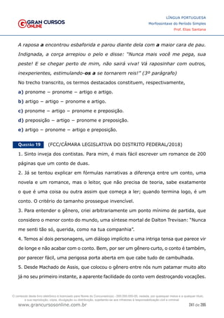 241 de 285
www.grancursosonline.com.br
LÍNGUA PORTUGUESA
Morfossintaxe do Período Simples
Prof. Elias Santana
A raposa a encontrou esbaforida e parou diante dela com a maior cara de pau.
Indignada, a corça arrepiou o pelo e disse: “Nunca mais você me pega, sua
peste! E se chegar perto de mim, não sairá viva! Vá raposinhar com outros,
inexperientes, estimulando-os a se tornarem reis!” (3º parágrafo)
No trecho transcrito, os termos destacados constituem, respectivamente,
a) pronome − pronome − artigo e artigo.
b) artigo − artigo − pronome e artigo.
c) pronome − artigo − pronome e preposição.
d) preposição − artigo − pronome e preposição.
e) artigo − pronome − artigo e preposição.
Questão 19   (FCC/CÂMARA LEGISLATIVA DO DISTRITO FEDERAL/2018)
1. Sinto inveja dos contistas. Para mim, é mais fácil escrever um romance de 200
páginas que um conto de duas.
2. Já se tentou explicar em fórmulas narrativas a diferença entre um conto, uma
novela e um romance, mas o leitor, que não precisa de teoria, sabe exatamente
o que é uma coisa ou outra assim que começa a ler; quando termina logo, é um
conto. O critério do tamanho prossegue invencível.
3. Para entender o gênero, criei arbitrariamente um ponto mínimo de partida, que
considero o menor conto do mundo, uma síntese mortal de Dalton Trevisan: “Nunca
me senti tão só, querida, como na tua companhia”.
4. Temos aí dois personagens, um diálogo implícito e uma intriga tensa que parece vir
de longe e não acabar com o conto. Bem, por ser um gênero curto, o conto é também,
por parecer fácil, uma perigosa porta aberta em que cabe tudo de cambulhada.
5. Desde Machado de Assis, que colocou o gênero entre nós num patamar muito alto
já no seu primeiro instante, a aparente facilidade do conto vem destroçando vocações.
O conteúdo deste livro eletrônico é licenciado para Nome do Concurseiro(a) - 000.000.000-00, vedada, por quaisquer meios e a qualquer título,
a sua reprodução, cópia, divulgação ou distribuição, sujeitando-se aos infratores à responsabilização civil e criminal.
 