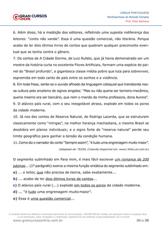 242 de 285
www.grancursosonline.com.br
LÍNGUA PORTUGUESA
Morfossintaxe do Período Simples
Prof. Elias Santana
6. Além disso, há a maldição dos editores, refletindo uma suposta indiferença dos
leitores: “conto não vende”. Essa é uma questão comercial, não literária. Porque
acabo de ler dois ótimos livros de contos que quebram qualquer preconceito even-
tual que se tenha contra o gênero.
7. Os contos de A Cidade Dorme, de Luiz Rufato, que já havia demonstrado ser um
mestre da história curta no excelente Flores Artificiais, formam uma espécie de pai-
nel do “Brasil profundo”, a gigantesca classe média pobre que luta para sobreviver,
espremida em todo canto do país entre os sonhos e a violência.
8. Em toda frase, sente-se o ouvido afinado da linguagem coloquial que transborda nos-
sa cultura pelo arcaísmo de signos singelos: “Mas eu não queria ser torneiro-mecânico,
queria mesmo era ser bancário, que nem o marido da minha professora, dona Aurora”.
9. O atávico país rural, com o seu inesgotável atraso, explode em todos os poros
da cidade moderna.
10. Já nos dez contos de Reserva Natural, de Rodrigo Lacerda, que se estruturam
classicamente como “intrigas”, na melhor herança machadiana, o mesmo Brasil se
desdobra em planos individuais; e o signo forte de “reserva natural” perde seu
limite geográfico para ganhar a tensão da condição humana.
11. Como diz o narrador do conto “Sempre assim”, “é tudo uma engrenagem muito maior”.
(Adaptado de: TEZZA, Cristovão Disponível em: www1.folha.uol.com.br)
O segmento sublinhado em Para mim, é mais fácil escrever um romance de 200
páginas... (1º parágrafo) exerce a mesma função sintática do segmento sublinhado em:
a) ... o leitor, que não precisa de teoria, sabe exatamente...
b) ... acabo de ler dois ótimos livros de contos...
c) O atávico país rural (...) explode em todos os poros da cidade moderna.
d) ... “é tudo uma engrenagem muito maior”.
e) Essa é uma questão comercial...
O conteúdo deste livro eletrônico é licenciado para Nome do Concurseiro(a) - 000.000.000-00, vedada, por quaisquer meios e a qualquer título,
a sua reprodução, cópia, divulgação ou distribuição, sujeitando-se aos infratores à responsabilização civil e criminal.
 