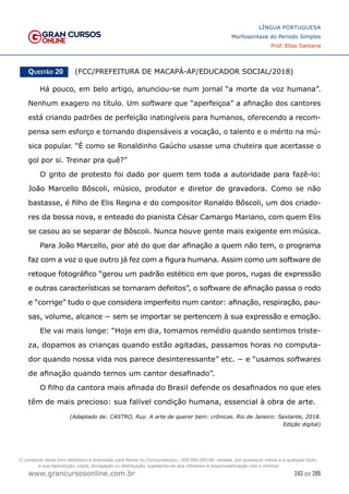 243 de 285
www.grancursosonline.com.br
LÍNGUA PORTUGUESA
Morfossintaxe do Período Simples
Prof. Elias Santana
Questão 20   (FCC/PREFEITURA DE MACAPÁ-AP/EDUCADOR SOCIAL/2018)
Há pouco, em belo artigo, anunciou-se num jornal “a morte da voz humana”.
Nenhum exagero no título. Um software que “aperfeiçoa” a afinação dos cantores
está criando padrões de perfeição inatingíveis para humanos, oferecendo a recom-
pensa sem esforço e tornando dispensáveis a vocação, o talento e o mérito na mú-
sica popular. “É como se Ronaldinho Gaúcho usasse uma chuteira que acertasse o
gol por si. Treinar pra quê?”
O grito de protesto foi dado por quem tem toda a autoridade para fazê-lo:
João Marcello Bôscoli, músico, produtor e diretor de gravadora. Como se não
bastasse, é filho de Elis Regina e do compositor Ronaldo Bôscoli, um dos criado-
res da bossa nova, e enteado do pianista César Camargo Mariano, com quem Elis
se casou ao se separar de Bôscoli. Nunca houve gente mais exigente em música.
Para João Marcello, pior até do que dar afinação a quem não tem, o programa
faz com a voz o que outro já fez com a figura humana. Assim como um software de
retoque fotográfico “gerou um padrão estético em que poros, rugas de expressão
e outras características se tornaram defeitos”, o software de afinação passa o rodo
e “corrige” tudo o que considera imperfeito num cantor: afinação, respiração, pau-
sas, volume, alcance − sem se importar se pertencem à sua expressão e emoção.
Ele vai mais longe: “Hoje em dia, tomamos remédio quando sentimos triste-
za, dopamos as crianças quando estão agitadas, passamos horas no computa-
dor quando nossa vida nos parece desinteressante” etc. − e “usamos softwares
de afinação quando temos um cantor desafinado”.
O filho da cantora mais afinada do Brasil defende os desafinados no que eles
têm de mais precioso: sua falível condição humana, essencial à obra de arte.
(Adaptado de: CASTRO, Ruy. A arte de querer bem: crônicas. Rio de Janeiro: Sextante, 2018.
Edição digital)
O conteúdo deste livro eletrônico é licenciado para Nome do Concurseiro(a) - 000.000.000-00, vedada, por quaisquer meios e a qualquer título,
a sua reprodução, cópia, divulgação ou distribuição, sujeitando-se aos infratores à responsabilização civil e criminal.
 