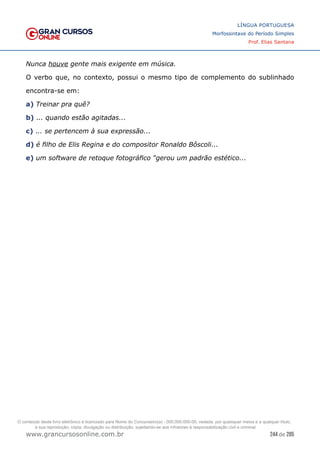 244 de 285
www.grancursosonline.com.br
LÍNGUA PORTUGUESA
Morfossintaxe do Período Simples
Prof. Elias Santana
Nunca houve gente mais exigente em música.
O verbo que, no contexto, possui o mesmo tipo de complemento do sublinhado
encontra-se em:
a) Treinar pra quê?
b) ... quando estão agitadas...
c) ... se pertencem à sua expressão...
d) é filho de Elis Regina e do compositor Ronaldo Bôscoli...
e) um software de retoque fotográfico “gerou um padrão estético...
O conteúdo deste livro eletrônico é licenciado para Nome do Concurseiro(a) - 000.000.000-00, vedada, por quaisquer meios e a qualquer título,
a sua reprodução, cópia, divulgação ou distribuição, sujeitando-se aos infratores à responsabilização civil e criminal.
 