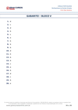 245 de 285
www.grancursosonline.com.br
LÍNGUA PORTUGUESA
Morfossintaxe do Período Simples
Prof. Elias Santana
GABARITO – BLOCO V
1.	 d
2.	 c
3.	 d
4.	 b
5.	 c
6.	 e
7.	 b
8.	 b
9.	 b
10.	 d
11.	 b
12.	 b
13.	 b
14.	 c
15.	 a
16.	 b
17.	 d
18.	 c
19.	 b
20.	 e
O conteúdo deste livro eletrônico é licenciado para Nome do Concurseiro(a) - 000.000.000-00, vedada, por quaisquer meios e a qualquer título,
a sua reprodução, cópia, divulgação ou distribuição, sujeitando-se aos infratores à responsabilização civil e criminal.
 