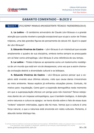 246 de 285
www.grancursosonline.com.br
LÍNGUA PORTUGUESA
Morfossintaxe do Período Simples
Prof. Elias Santana
GABARITO COMENTADO – BLOCO V
Questão 1   (FCC/SEMEF MANAUS-AM/ASSISTENTE TÉCNICO FAZENDÁRIO/2019)
1. La Lettre – O centésimo aniversário de Claude Lévi-Strauss e a grande
atenção que suscita revelam a posição excepcional que ocupa o autor de Tristes
trópicos, uma das grandes figuras do pensamento do século XX. Qual é o papel
de Lévi-Strauss?
2. Eduardo Viveiros de Castro – Lévi-Strauss é um intelectual que excede
amplamente o quadro de sua disciplina, embora tenha sempre se preocupado
em só falar como antropólogo. Lévi-Strauss é uma referência de seu tempo.
3. La Lettre – Tristes trópicos se apresenta como um testemunho nostálgi-
co de um mundo que está em via de desaparecer, uma vez que a assim chama-
da civilização destrói a diversidade cultural e os biótopos.
4. Eduardo Viveiros de Castro – Lévi-Strauss parece pensar que a es-
pécie está vivendo seus últimos séculos, visto que causa danos irreversíveis
ao meio ambiente. Nossa espécie já enfrentou situações piores. Contudo, há
motivo para inquietação. Como gerir a expansão demográfica neste momento
em que a superpopulação oferece um perigo para nós mesmos? Talvez esteja-
mos diante de um impasse antropológico, que é também biológico. A distinção
entre natureza e cultura se apagou: se havia dúvida sobre o fato de essas duas
“ordens” estarem imbricadas, agora não há mais. Vemos que a cultura é uma
força natural, e que a natureza está envolvida em redes culturais. Portanto, é
absurdo tentar distingui-las.
O conteúdo deste livro eletrônico é licenciado para Nome do Concurseiro(a) - 000.000.000-00, vedada, por quaisquer meios e a qualquer título,
a sua reprodução, cópia, divulgação ou distribuição, sujeitando-se aos infratores à responsabilização civil e criminal.
 