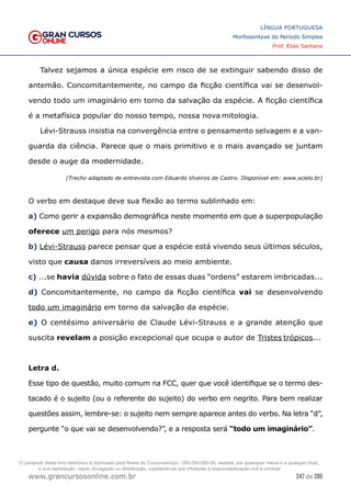 247 de 285
www.grancursosonline.com.br
LÍNGUA PORTUGUESA
Morfossintaxe do Período Simples
Prof. Elias Santana
Talvez sejamos a única espécie em risco de se extinguir sabendo disso de
antemão. Concomitantemente, no campo da ficção científica vai se desenvol-
vendo todo um imaginário em torno da salvação da espécie. A ficção científica
é a metafísica popular do nosso tempo, nossa nova mitologia.
Lévi-Strauss insistia na convergência entre o pensamento selvagem e a van-
guarda da ciência. Parece que o mais primitivo e o mais avançado se juntam
desde o auge da modernidade.
(Trecho adaptado de entrevista com Eduardo Viveiros de Castro. Disponível em: www.scielo.br)
O verbo em destaque deve sua flexão ao termo sublinhado em:
a) Como gerir a expansão demográfica neste momento em que a superpopulação
oferece um perigo para nós mesmos?
b) Lévi-Strauss parece pensar que a espécie está vivendo seus últimos séculos,
visto que causa danos irreversíveis ao meio ambiente.
c) ...se havia dúvida sobre o fato de essas duas “ordens” estarem imbricadas...
d) Concomitantemente, no campo da ficção científica vai se desenvolvendo
todo um imaginário em torno da salvação da espécie.
e) O centésimo aniversário de Claude Lévi-Strauss e a grande atenção que
suscita revelam a posição excepcional que ocupa o autor de Tristes trópicos...
Letra d.
Esse tipo de questão, muito comum na FCC, quer que você identifique se o termo des-
tacado é o sujeito (ou o referente do sujeito) do verbo em negrito. Para bem realizar
questões assim, lembre-se: o sujeito nem sempre aparece antes do verbo. Na letra “d”,
pergunte “o que vai se desenvolvendo?”, e a resposta será “todo um imaginário”.
O conteúdo deste livro eletrônico é licenciado para Nome do Concurseiro(a) - 000.000.000-00, vedada, por quaisquer meios e a qualquer título,
a sua reprodução, cópia, divulgação ou distribuição, sujeitando-se aos infratores à responsabilização civil e criminal.
 