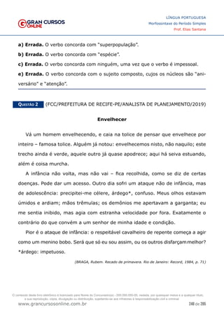 248 de 285
www.grancursosonline.com.br
LÍNGUA PORTUGUESA
Morfossintaxe do Período Simples
Prof. Elias Santana
a) Errada. O verbo concorda com “superpopulação”.
b) Errada. O verbo concorda com “espécie”.
c) Errada. O verbo concorda com ninguém, uma vez que o verbo é impessoal.
e) Errada. O verbo concorda com o sujeito composto, cujos os núcleos são “ani-
versário” e “atenção”.
Questão 2   (FCC/PREFEITURA DE RECIFE-PE/ANALISTA DE PLANEJAMENTO/2019)
Envelhecer
Vá um homem envelhecendo, e caia na tolice de pensar que envelhece por
inteiro – famosa tolice. Alguém já notou: envelhecemos nisto, não naquilo; este
trecho ainda é verde, aquele outro já quase apodrece; aqui há seiva estuando,
além é coisa murcha.
A infância não volta, mas não vai – fica recolhida, como se diz de certas
doenças. Pode dar um acesso. Outro dia sofri um ataque não de infância, mas
de adolescência: precipitei-me célere, árdego*, confuso. Meus olhos estavam
úmidos e ardiam; mãos trêmulas; os demônios me apertavam a garganta; eu
me sentia inibido, mas agia com estranha velocidade por fora. Exatamente o
contrário do que convém a um senhor de minha idade e condição.
Pior é o ataque de infância: o respeitável cavalheiro de repente começa a agir
como um menino bobo. Será que só eu sou assim, ou os outros disfarçammelhor?
*árdego: impetuoso.
(BRAGA, Rubem. Recado de primavera. Rio de Janeiro: Record, 1984, p. 71)
O conteúdo deste livro eletrônico é licenciado para Nome do Concurseiro(a) - 000.000.000-00, vedada, por quaisquer meios e a qualquer título,
a sua reprodução, cópia, divulgação ou distribuição, sujeitando-se aos infratores à responsabilização civil e criminal.
 