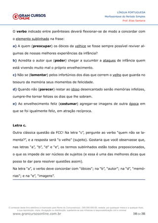 249 de 285
www.grancursosonline.com.br
LÍNGUA PORTUGUESA
Morfossintaxe do Período Simples
Prof. Elias Santana
O verbo indicado entre parênteses deverá flexionar-se de modo a concordar com
o elemento sublinhado na frase:
a) A quem (preocupar) os óbices da velhice se fosse sempre possível reviver al-
gumas de nossas melhores experiências da infância?
b) Acredita o autor que (poder) chegar a sucumbir a ataques de infância quem
está vivendo muito mal o próprio envelhecimento.
c) Não se (lamentar) pelos infortúnios dos dias que correm o velho que guarda no
tesouro da memória seus momentos de felicidade.
d) Quando não (parecer) restar ao idoso desencantado senão memórias infelizes,
cumpre-lhe tornar felizes os dias que lhe sobram.
e) Ao envelhecimento feliz (costumar) agregar-se imagens de outra época em
que se foi igualmente feliz, em atração recíproca.
Letra c.
Outra clássica questão da FCC! Na letra “c”, pergunte ao verbo “quem não se la-
menta?”, e a resposta será “o velho” (sujeito). Gostaria que você observasse que,
nas letras “a”, “b”, “d” e “e”, os termos sublinhados estão todos preposicionados,
o que os impede de ser núcleos de sujeitos (e essa é uma das melhores dicas que
posso te dar para resolver questões assim).
Na letra “a”, o verbo deve concordar com “óbices”; na “b”, “autor”; na “d”, “memó-
rias”; e na “e”, “imagens”.
O conteúdo deste livro eletrônico é licenciado para Nome do Concurseiro(a) - 000.000.000-00, vedada, por quaisquer meios e a qualquer título,
a sua reprodução, cópia, divulgação ou distribuição, sujeitando-se aos infratores à responsabilização civil e criminal.
 