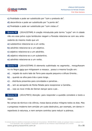 25 de 285
www.grancursosonline.com.br
LÍNGUA PORTUGUESA
Morfossintaxe do Período Simples
Prof. Elias Santana
c) finalidade e pode ser substituído por “com o pretexto de”.
d) decorrência e pode ser substituído por “a ponto de”.
e) finalidade e pode ser substituído por “com vistas a”.
Questão 10   (2014/CETAM) A oração introduzida pelo termo “cujos” em A cidade
não era esse polvo cujos tentáculos rasgam a floresta relaciona-se com seu ante-
cedente do mesmo modo que um
a) substantivo relaciona-se a um verbo.
b) advérbio relaciona-se a um adjetivo.
c) adjetivo relaciona-se a um advérbio.
d) adjetivo relaciona-se a um substantivo.
e) advérbio relaciona-se a um verbo.
Questão 11   (2014/CETAM) O elemento sublinhado no segmento… mergulhavam
no rio Negro para que mitigassem a ressaca… possui a mesma função em:
a) … viajado do outro lado da Terra para aquele pequeno e difuso Oriente…
b) … quando se olha para trás e para longe…
c) … distribuía presentes para convidados e penetras…
d) … iam ao aeroporto de Ponta Pelada para recepcionar a Camélia…
e) … vejo as nove irmãs de Osman dançar para o pai…
Questão 12   (2014/TRF2) Atenção: para responder a questão considere o texto a
seguir.
No campo da técnica e da ciência, nossa época produz milagres todos os dias. Mas
o progresso moderno tem amiúde um custo destrutivo, por exemplo, em danos ir-
reparáveis à natureza, e nem sempre contribui para reduzir a pobreza.
O conteúdo deste livro eletrônico é licenciado para Nome do Concurseiro(a) - 000.000.000-00, vedada, por quaisquer meios e a qualquer título,
a sua reprodução, cópia, divulgação ou distribuição, sujeitando-se aos infratores à responsabilização civil e criminal.
 