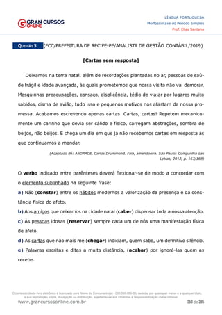 250 de 285
www.grancursosonline.com.br
LÍNGUA PORTUGUESA
Morfossintaxe do Período Simples
Prof. Elias Santana
Questão 3   (FCC/PREFEITURA DE RECIFE-PE/ANALISTA DE GESTÃO CONTÁBIL/2019)
[Cartas sem resposta]
Deixamos na terra natal, além de recordações plantadas no ar, pessoas de saú-
de frágil e idade avançada, às quais prometemos que nossa visita não vai demorar.
Mesquinhas preocupações, cansaço, displicência, tédio de viajar por lugares muito
sabidos, cisma de avião, tudo isso e pequenos motivos nos afastam da nossa pro-
messa. Acabamos escrevendo apenas cartas. Cartas, cartas! Repetem mecanica-
mente um carinho que devia ser cálido e físico, carregam abstrações, sombra de
beijos, não beijos. E chega um dia em que já não recebemos cartas em resposta às
que continuamos a mandar.
(Adaptado de: ANDRADE, Carlos Drummond. Fala, amendoeira. São Paulo: Companhia das
Letras, 2012, p. 167/168)
O verbo indicado entre parênteses deverá flexionar-se de modo a concordar com
o elemento sublinhado na seguinte frase:
a) Não (constar) entre os hábitos modernos a valorização da presença e da cons-
tância física do afeto.
b) Aos amigos que deixamos na cidade natal (caber) dispensar toda a nossa atenção.
c) Às pessoas idosas (reservar) sempre cada um de nós uma manifestação física
de afeto.
d) As cartas que não mais me (chegar) indiciam, quem sabe, um definitivo silêncio.
e) Palavras escritas e ditas a muita distância, (acabar) por ignorá-las quem as
recebe.
O conteúdo deste livro eletrônico é licenciado para Nome do Concurseiro(a) - 000.000.000-00, vedada, por quaisquer meios e a qualquer título,
a sua reprodução, cópia, divulgação ou distribuição, sujeitando-se aos infratores à responsabilização civil e criminal.
 