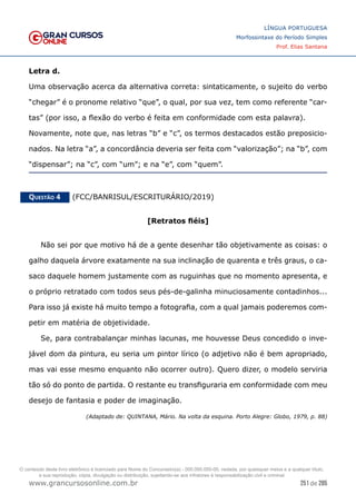 251 de 285
www.grancursosonline.com.br
LÍNGUA PORTUGUESA
Morfossintaxe do Período Simples
Prof. Elias Santana
Letra d.
Uma observação acerca da alternativa correta: sintaticamente, o sujeito do verbo
“chegar” é o pronome relativo “que”, o qual, por sua vez, tem como referente “car-
tas” (por isso, a flexão do verbo é feita em conformidade com esta palavra).
Novamente, note que, nas letras “b” e “c”, os termos destacados estão preposicio-
nados. Na letra “a”, a concordância deveria ser feita com “valorização”; na “b”, com
“dispensar”; na “c”, com “um”; e na “e”, com “quem”.
Questão 4   (FCC/BANRISUL/ESCRITURÁRIO/2019)
[Retratos fiéis]
Não sei por que motivo há de a gente desenhar tão objetivamente as coisas: o
galho daquela árvore exatamente na sua inclinação de quarenta e três graus, o ca-
saco daquele homem justamente com as ruguinhas que no momento apresenta, e
o próprio retratado com todos seus pés-de-galinha minuciosamente contadinhos...
Para isso já existe há muito tempo a fotografia, com a qual jamais poderemos com-
petir em matéria de objetividade.
Se, para contrabalançar minhas lacunas, me houvesse Deus concedido o inve-
jável dom da pintura, eu seria um pintor lírico (o adjetivo não é bem apropriado,
mas vai esse mesmo enquanto não ocorrer outro). Quero dizer, o modelo serviria
tão só do ponto de partida. O restante eu transfiguraria em conformidade com meu
desejo de fantasia e poder de imaginação.
(Adaptado de: QUINTANA, Mário. Na volta da esquina. Porto Alegre: Globo, 1979, p. 88)
O conteúdo deste livro eletrônico é licenciado para Nome do Concurseiro(a) - 000.000.000-00, vedada, por quaisquer meios e a qualquer título,
a sua reprodução, cópia, divulgação ou distribuição, sujeitando-se aos infratores à responsabilização civil e criminal.
 
