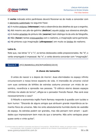 252 de 285
www.grancursosonline.com.br
LÍNGUA PORTUGUESA
Morfossintaxe do Período Simples
Prof. Elias Santana
O verbo indicado entre parênteses deverá flexionar-se de modo a concordar com
o elemento sublinhado na seguinte frase:
a) A muitos pintores (interessar) mais a observância dos detalhes do que o engenho.
b) Até mesmo aos pés-de-galinha (dedicar) aquele pintor sua obsessiva atenção.
c) A muitos amantes da pintura não (ocorrer) bem distingui-la da arte da fotografia.
d) Não (haver) tantas preocupações com o realismo, a imaginação sairia ganhando.
e) Há pintores cuja imaginação (ultrapassar) em muito os limites do realismo.
Letra b.
Note que, nas letras “a” e “c”, os temos destacados estão preposicionados. Na “d”, o
verbo empregado é impessoal. Na “e”, o verbo deveria concordar com “imaginação”.
Questão 5   (FCC/BANRISUL/ESCRITURÁRIO/2019)
A chave do tamanho
O antes de nascer e o depois de morrer: duas eternidades no espaço infinito
circunscrevem o nosso breve espasmo de vida. A imensidão do universo visível
com suas centenas de bilhões de estrelas costuma provocar um misto de as-
sombro, reverência e opressão nas pessoas. “O silêncio eterno desses espaços
infinitos me abate de terror”, afligia-se o pensador francês Pascal. Mas será esse
necessariamente o caso?
O filósofo e economista inglês Frank Ramsey responde à questão com lucidez e
bom humor: “Discordo de alguns amigos que atribuem grande importância ao ta-
manho físico do universo. Não me sinto absolutamente humilde diante da vastidão
do espaço. As estrelas podem ser grandes, mas não pensam nem amam – quali-
dades que impressionam bem mais do que o tamanho. Não acho vantajoso pesar
quase cento e vinte quilos”.
O conteúdo deste livro eletrônico é licenciado para Nome do Concurseiro(a) - 000.000.000-00, vedada, por quaisquer meios e a qualquer título,
a sua reprodução, cópia, divulgação ou distribuição, sujeitando-se aos infratores à responsabilização civil e criminal.
 