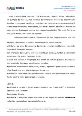 253 de 285
www.grancursosonline.com.br
LÍNGUA PORTUGUESA
Morfossintaxe do Período Simples
Prof. Elias Santana
Com o tempo não é diferente. E se vivêssemos, cada um de nós, não apenas
um punhado de décadas, mas centenas de milhares ou milhões de anos? O valor
da vida e o enigma da existência renderiam, por conta disso, os seus segredos? E
se nos fosse concedida a imortalidade, isso teria o dom de aplacar de uma vez por
todas o nosso desamparo cósmico e as nossas inquietações? Não creio. Mas o en-
fado, para muitos, seria difícil de suportar.
(Adaptado de: GIANETTI, Eduardo. Trópicos utópicos. São Paulo: Companhia das Letras, 2016, p. 35)
Há pleno atendimento às normas de concordância verbal na frase:
a) O tempo de antes de nascer e o de depois de morrer constitui incógnitas inde-
vassáveis à percepção humana.
b) A imensidão do universo, com suas incontáveis estrelas, aturdem e atemorizam
a muitos de nós, sejam crentes ou ateus
c) Caso lhes faltasse a imaginação, não teriam os homens qualquer preocupação
com a vastidão do espaço que alcançam perceber.
d) Milhares ou milhões de anos pouco, de fato, representa para aquele que tira os
olhos do universo e os interiorizam em si mesmos.
e) Fôssemos todos imortais e provavelmente haveria de experimentarmos o tédio
de não sentir o limite das grandes aventuras.
Letra c.
Na alternativa correta, o primeiro verbo concorda com “imaginação”; o segundo e
o terceiro, com “homens”.
Os erros das demais:
a) Errada. O tempo de antes de nascer e o de depois de morrer constituem
incógnitas indevassáveis à percepção humana.
O conteúdo deste livro eletrônico é licenciado para Nome do Concurseiro(a) - 000.000.000-00, vedada, por quaisquer meios e a qualquer título,
a sua reprodução, cópia, divulgação ou distribuição, sujeitando-se aos infratores à responsabilização civil e criminal.
 