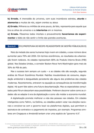 254 de 285
www.grancursosonline.com.br
LÍNGUA PORTUGUESA
Morfossintaxe do Período Simples
Prof. Elias Santana
b) Errada. A imensidão do universo, com suas incontáveis estrelas, aturde e
atemoriza a muitos de nós, sejam crentes ou ateus
d) Errada. Milhares ou milhões de anos pouco, de fato, representa para aquele que
tira os olhos do universo e os interioriza em si mesmos.
e) Errada. Fôssemos todos imortais e provavelmente haveríamos de experi-
mentar o tédio de não sentir o limite das grandes aventuras.
Questão 6   (FCC/PREFEITURA DE RECIFE-PE/ASSISTENTE DE GESTÃO PÚBLICA/2019)
Mais da metade dos seres humanos hoje vivem em cidades, e esse número deve
aumentar para 70% até 2050. Em termos econômicos, os resultados da urbaniza-
ção foram notáveis. As cidades representam 80% do Produto Interno Bruto (PIB)
global. Nos Estados Unidos, o corredor Boston-Nova York-Washington gera mais de
30% do PIB do país.
Mas o sucesso tem sempre um custo – e as cidades não são exceção, segundo
análise do Fórum Econômico Mundial. Padrões insustentáveis de consumo, degra-
dação ambiental e desigualdade persistente são alguns dos problemas das cidades
modernas. Recentemente, entraram na equação as consequências da transformação
digital. Há quem fale sobre uma futura desurbanização. Mas os especialistas consul-
tados pelo Fórum descartam essa possibilidade. Preferem discorrer sobre como as ci-
dades vão se adaptar à era da digitalização e como vão moldar a economia mundial.
A digitalização promete melhorar a vida das pessoas nas cidades. Em cidades
inteligentes como Tallinn, na Estônia, os cidadãos podem votar nas eleições nacio-
nais e envolver-se com o governo local via plataformas digitais, que permitem a
assinatura de contratos e o pagamento de impostos, por exemplo. Programas simi-
lares em Cingapura e Amsterdã tentam criar uma espécie de “governo 4.0”.
O conteúdo deste livro eletrônico é licenciado para Nome do Concurseiro(a) - 000.000.000-00, vedada, por quaisquer meios e a qualquer título,
a sua reprodução, cópia, divulgação ou distribuição, sujeitando-se aos infratores à responsabilização civil e criminal.
 